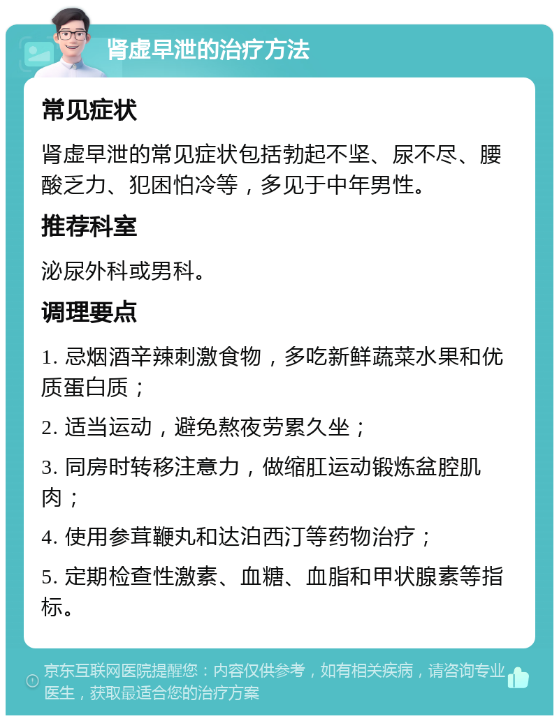 肾虚早泄的治疗方法 常见症状 肾虚早泄的常见症状包括勃起不坚、尿不尽、腰酸乏力、犯困怕冷等，多见于中年男性。 推荐科室 泌尿外科或男科。 调理要点 1. 忌烟酒辛辣刺激食物，多吃新鲜蔬菜水果和优质蛋白质； 2. 适当运动，避免熬夜劳累久坐； 3. 同房时转移注意力，做缩肛运动锻炼盆腔肌肉； 4. 使用参茸鞭丸和达泊西汀等药物治疗； 5. 定期检查性激素、血糖、血脂和甲状腺素等指标。