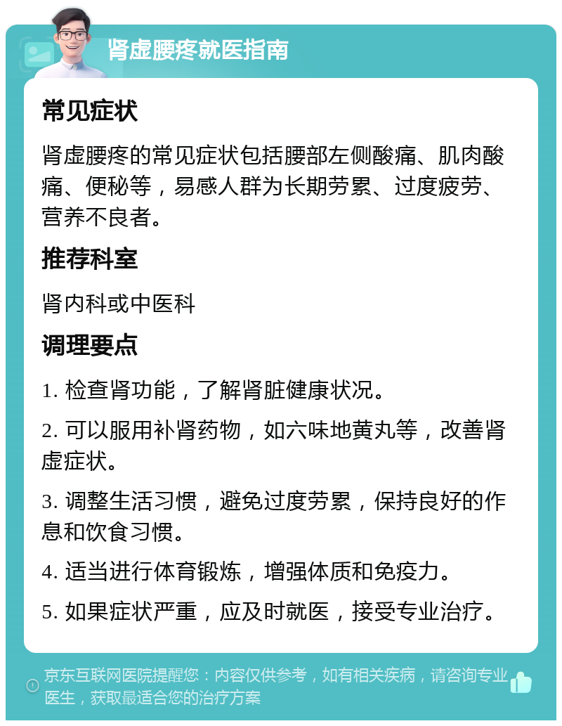 肾虚腰疼就医指南 常见症状 肾虚腰疼的常见症状包括腰部左侧酸痛、肌肉酸痛、便秘等，易感人群为长期劳累、过度疲劳、营养不良者。 推荐科室 肾内科或中医科 调理要点 1. 检查肾功能，了解肾脏健康状况。 2. 可以服用补肾药物，如六味地黄丸等，改善肾虚症状。 3. 调整生活习惯，避免过度劳累，保持良好的作息和饮食习惯。 4. 适当进行体育锻炼，增强体质和免疫力。 5. 如果症状严重，应及时就医，接受专业治疗。