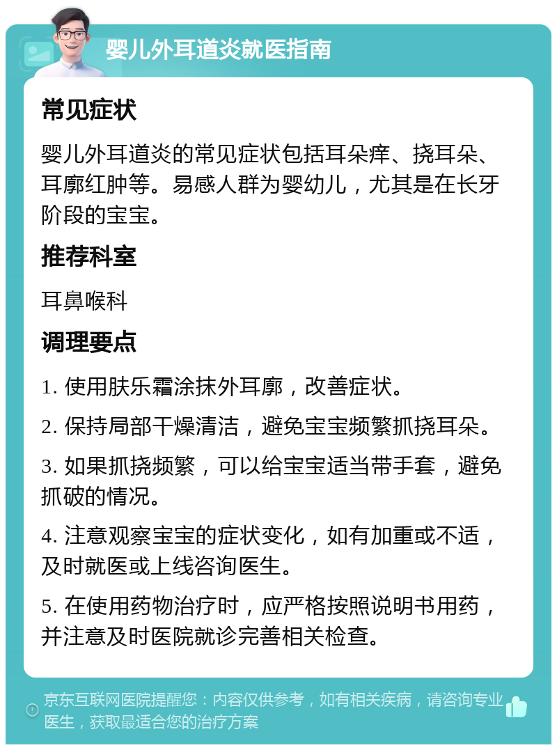 婴儿外耳道炎就医指南 常见症状 婴儿外耳道炎的常见症状包括耳朵痒、挠耳朵、耳廓红肿等。易感人群为婴幼儿，尤其是在长牙阶段的宝宝。 推荐科室 耳鼻喉科 调理要点 1. 使用肤乐霜涂抹外耳廓，改善症状。 2. 保持局部干燥清洁，避免宝宝频繁抓挠耳朵。 3. 如果抓挠频繁，可以给宝宝适当带手套，避免抓破的情况。 4. 注意观察宝宝的症状变化，如有加重或不适，及时就医或上线咨询医生。 5. 在使用药物治疗时，应严格按照说明书用药，并注意及时医院就诊完善相关检查。