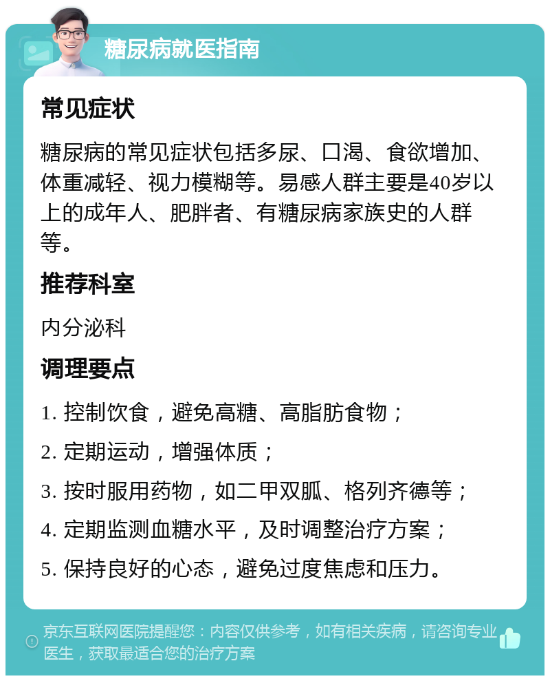 糖尿病就医指南 常见症状 糖尿病的常见症状包括多尿、口渴、食欲增加、体重减轻、视力模糊等。易感人群主要是40岁以上的成年人、肥胖者、有糖尿病家族史的人群等。 推荐科室 内分泌科 调理要点 1. 控制饮食，避免高糖、高脂肪食物； 2. 定期运动，增强体质； 3. 按时服用药物，如二甲双胍、格列齐德等； 4. 定期监测血糖水平，及时调整治疗方案； 5. 保持良好的心态，避免过度焦虑和压力。