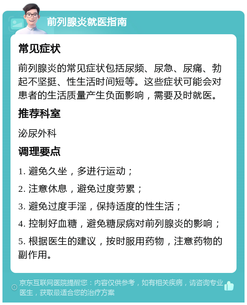 前列腺炎就医指南 常见症状 前列腺炎的常见症状包括尿频、尿急、尿痛、勃起不坚挺、性生活时间短等。这些症状可能会对患者的生活质量产生负面影响，需要及时就医。 推荐科室 泌尿外科 调理要点 1. 避免久坐，多进行运动； 2. 注意休息，避免过度劳累； 3. 避免过度手淫，保持适度的性生活； 4. 控制好血糖，避免糖尿病对前列腺炎的影响； 5. 根据医生的建议，按时服用药物，注意药物的副作用。