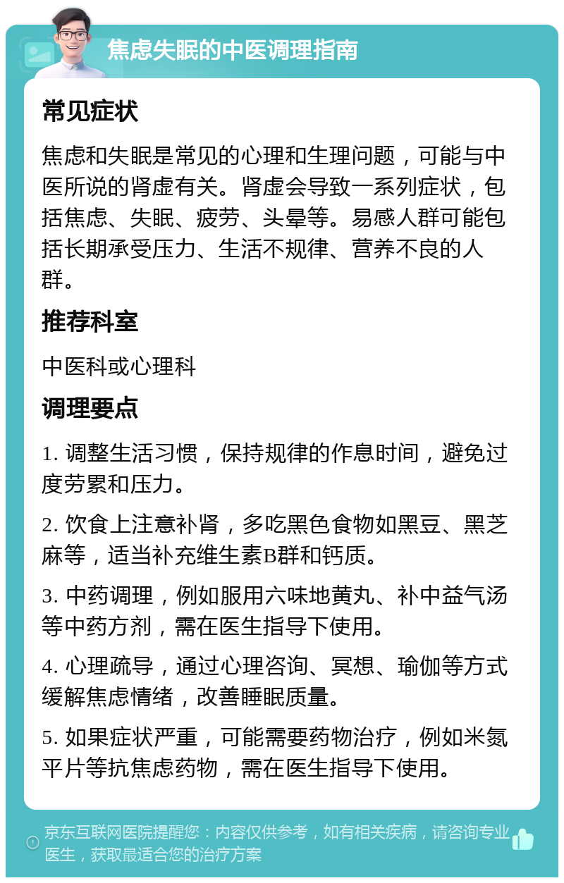 焦虑失眠的中医调理指南 常见症状 焦虑和失眠是常见的心理和生理问题，可能与中医所说的肾虚有关。肾虚会导致一系列症状，包括焦虑、失眠、疲劳、头晕等。易感人群可能包括长期承受压力、生活不规律、营养不良的人群。 推荐科室 中医科或心理科 调理要点 1. 调整生活习惯，保持规律的作息时间，避免过度劳累和压力。 2. 饮食上注意补肾，多吃黑色食物如黑豆、黑芝麻等，适当补充维生素B群和钙质。 3. 中药调理，例如服用六味地黄丸、补中益气汤等中药方剂，需在医生指导下使用。 4. 心理疏导，通过心理咨询、冥想、瑜伽等方式缓解焦虑情绪，改善睡眠质量。 5. 如果症状严重，可能需要药物治疗，例如米氮平片等抗焦虑药物，需在医生指导下使用。