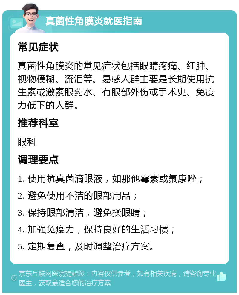 真菌性角膜炎就医指南 常见症状 真菌性角膜炎的常见症状包括眼睛疼痛、红肿、视物模糊、流泪等。易感人群主要是长期使用抗生素或激素眼药水、有眼部外伤或手术史、免疫力低下的人群。 推荐科室 眼科 调理要点 1. 使用抗真菌滴眼液，如那他霉素或氟康唑； 2. 避免使用不洁的眼部用品； 3. 保持眼部清洁，避免揉眼睛； 4. 加强免疫力，保持良好的生活习惯； 5. 定期复查，及时调整治疗方案。