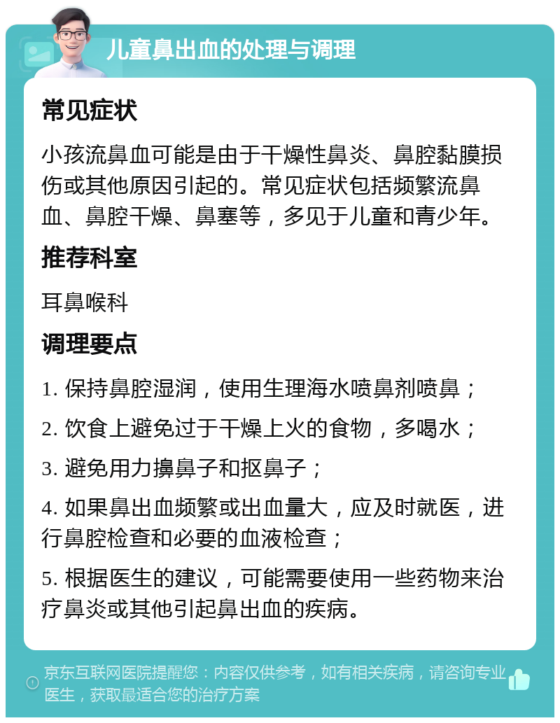 儿童鼻出血的处理与调理 常见症状 小孩流鼻血可能是由于干燥性鼻炎、鼻腔黏膜损伤或其他原因引起的。常见症状包括频繁流鼻血、鼻腔干燥、鼻塞等，多见于儿童和青少年。 推荐科室 耳鼻喉科 调理要点 1. 保持鼻腔湿润，使用生理海水喷鼻剂喷鼻； 2. 饮食上避免过于干燥上火的食物，多喝水； 3. 避免用力擤鼻子和抠鼻子； 4. 如果鼻出血频繁或出血量大，应及时就医，进行鼻腔检查和必要的血液检查； 5. 根据医生的建议，可能需要使用一些药物来治疗鼻炎或其他引起鼻出血的疾病。