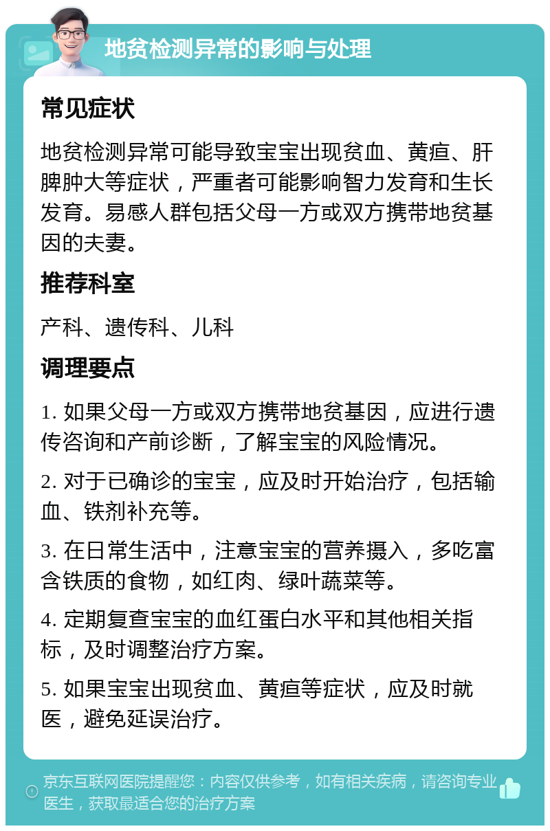 地贫检测异常的影响与处理 常见症状 地贫检测异常可能导致宝宝出现贫血、黄疸、肝脾肿大等症状，严重者可能影响智力发育和生长发育。易感人群包括父母一方或双方携带地贫基因的夫妻。 推荐科室 产科、遗传科、儿科 调理要点 1. 如果父母一方或双方携带地贫基因，应进行遗传咨询和产前诊断，了解宝宝的风险情况。 2. 对于已确诊的宝宝，应及时开始治疗，包括输血、铁剂补充等。 3. 在日常生活中，注意宝宝的营养摄入，多吃富含铁质的食物，如红肉、绿叶蔬菜等。 4. 定期复查宝宝的血红蛋白水平和其他相关指标，及时调整治疗方案。 5. 如果宝宝出现贫血、黄疸等症状，应及时就医，避免延误治疗。