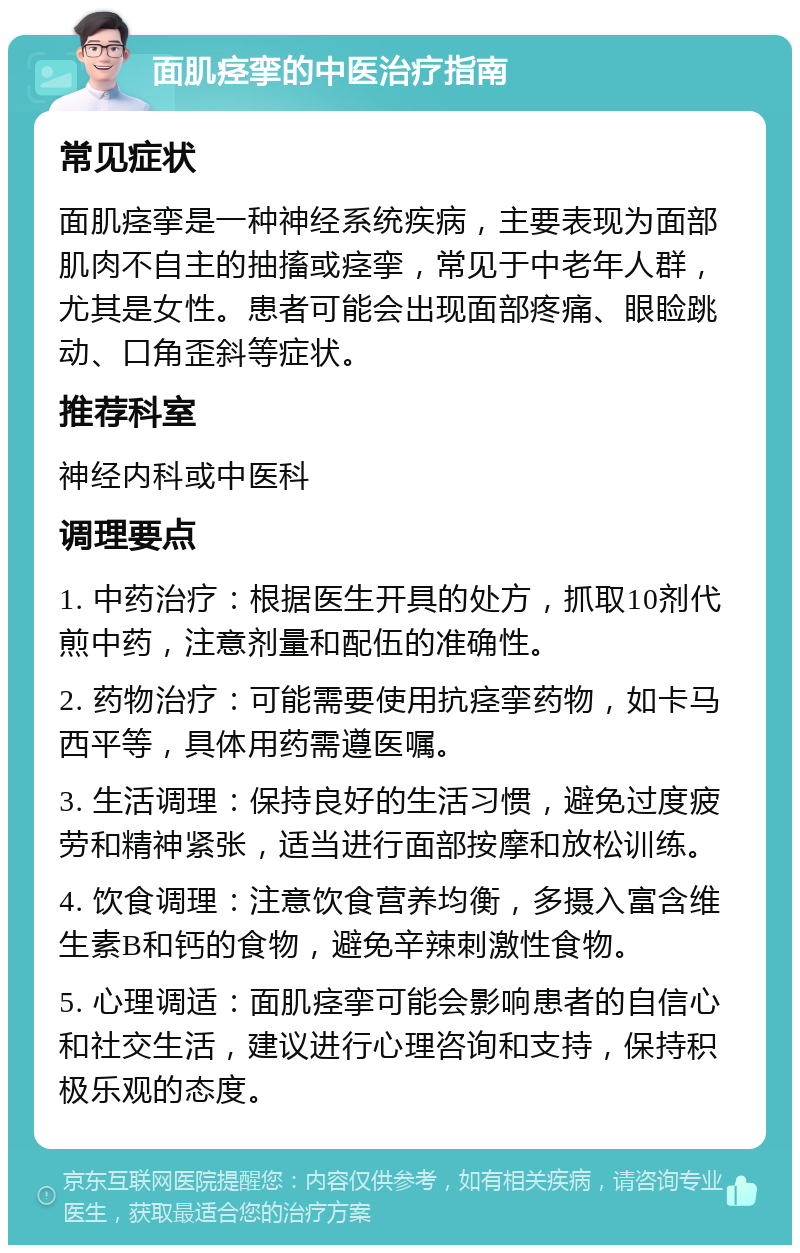 面肌痉挛的中医治疗指南 常见症状 面肌痉挛是一种神经系统疾病，主要表现为面部肌肉不自主的抽搐或痉挛，常见于中老年人群，尤其是女性。患者可能会出现面部疼痛、眼睑跳动、口角歪斜等症状。 推荐科室 神经内科或中医科 调理要点 1. 中药治疗：根据医生开具的处方，抓取10剂代煎中药，注意剂量和配伍的准确性。 2. 药物治疗：可能需要使用抗痉挛药物，如卡马西平等，具体用药需遵医嘱。 3. 生活调理：保持良好的生活习惯，避免过度疲劳和精神紧张，适当进行面部按摩和放松训练。 4. 饮食调理：注意饮食营养均衡，多摄入富含维生素B和钙的食物，避免辛辣刺激性食物。 5. 心理调适：面肌痉挛可能会影响患者的自信心和社交生活，建议进行心理咨询和支持，保持积极乐观的态度。