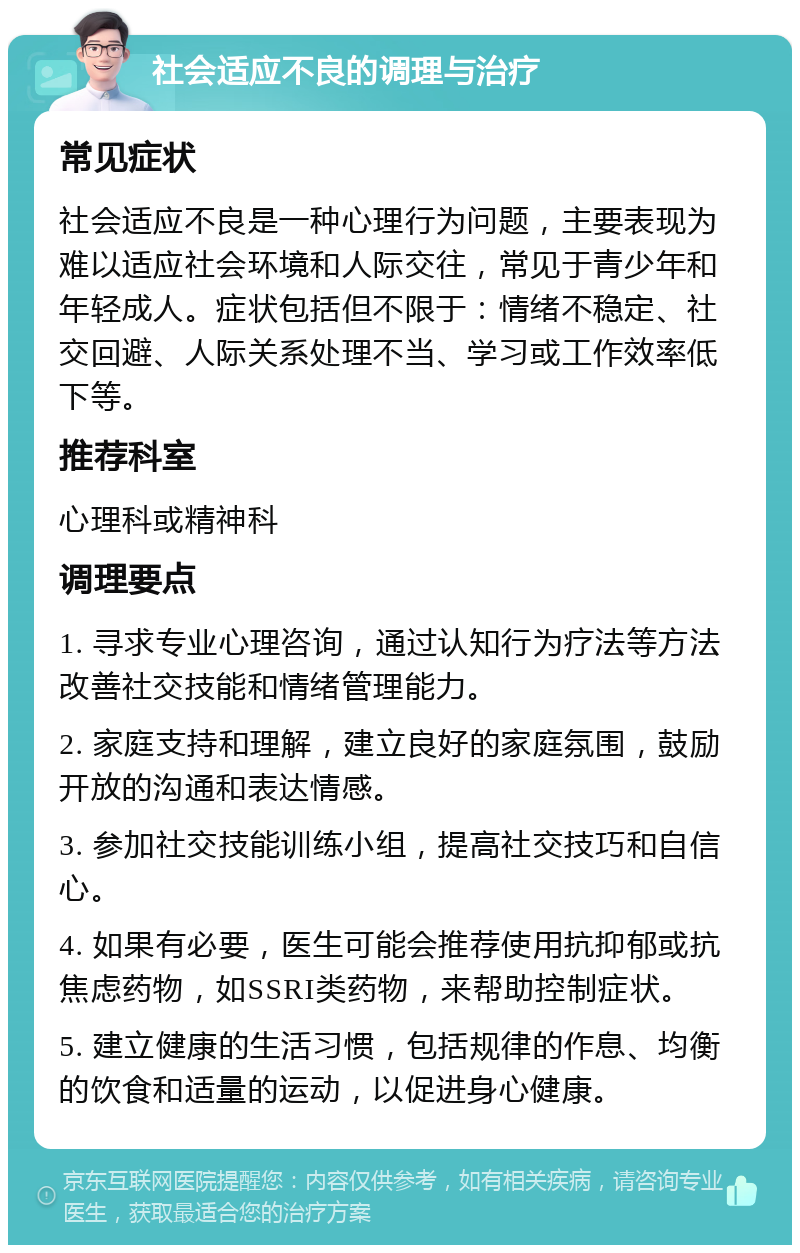 社会适应不良的调理与治疗 常见症状 社会适应不良是一种心理行为问题，主要表现为难以适应社会环境和人际交往，常见于青少年和年轻成人。症状包括但不限于：情绪不稳定、社交回避、人际关系处理不当、学习或工作效率低下等。 推荐科室 心理科或精神科 调理要点 1. 寻求专业心理咨询，通过认知行为疗法等方法改善社交技能和情绪管理能力。 2. 家庭支持和理解，建立良好的家庭氛围，鼓励开放的沟通和表达情感。 3. 参加社交技能训练小组，提高社交技巧和自信心。 4. 如果有必要，医生可能会推荐使用抗抑郁或抗焦虑药物，如SSRI类药物，来帮助控制症状。 5. 建立健康的生活习惯，包括规律的作息、均衡的饮食和适量的运动，以促进身心健康。