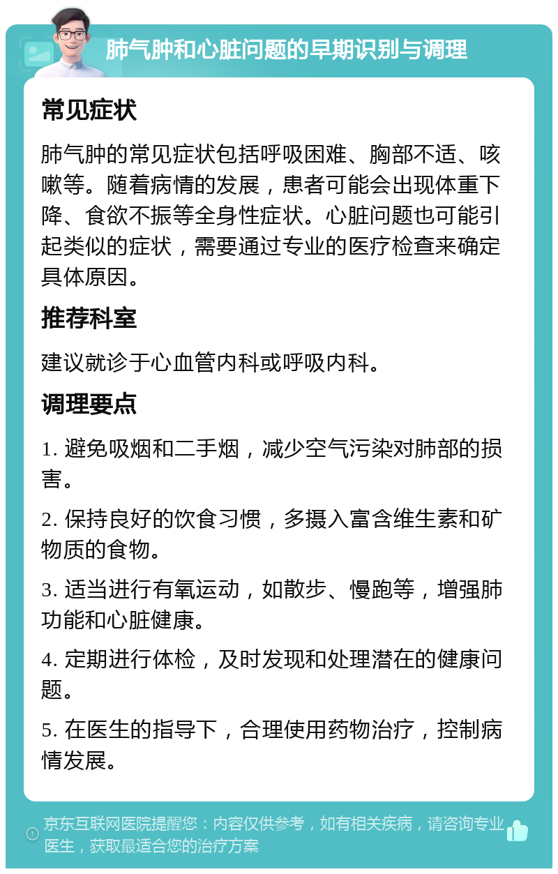 肺气肿和心脏问题的早期识别与调理 常见症状 肺气肿的常见症状包括呼吸困难、胸部不适、咳嗽等。随着病情的发展，患者可能会出现体重下降、食欲不振等全身性症状。心脏问题也可能引起类似的症状，需要通过专业的医疗检查来确定具体原因。 推荐科室 建议就诊于心血管内科或呼吸内科。 调理要点 1. 避免吸烟和二手烟，减少空气污染对肺部的损害。 2. 保持良好的饮食习惯，多摄入富含维生素和矿物质的食物。 3. 适当进行有氧运动，如散步、慢跑等，增强肺功能和心脏健康。 4. 定期进行体检，及时发现和处理潜在的健康问题。 5. 在医生的指导下，合理使用药物治疗，控制病情发展。