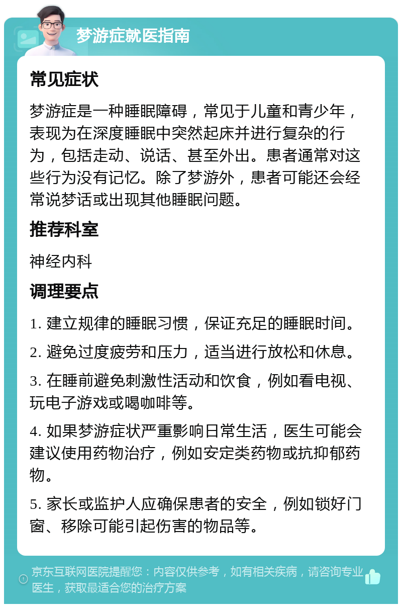 梦游症就医指南 常见症状 梦游症是一种睡眠障碍，常见于儿童和青少年，表现为在深度睡眠中突然起床并进行复杂的行为，包括走动、说话、甚至外出。患者通常对这些行为没有记忆。除了梦游外，患者可能还会经常说梦话或出现其他睡眠问题。 推荐科室 神经内科 调理要点 1. 建立规律的睡眠习惯，保证充足的睡眠时间。 2. 避免过度疲劳和压力，适当进行放松和休息。 3. 在睡前避免刺激性活动和饮食，例如看电视、玩电子游戏或喝咖啡等。 4. 如果梦游症状严重影响日常生活，医生可能会建议使用药物治疗，例如安定类药物或抗抑郁药物。 5. 家长或监护人应确保患者的安全，例如锁好门窗、移除可能引起伤害的物品等。