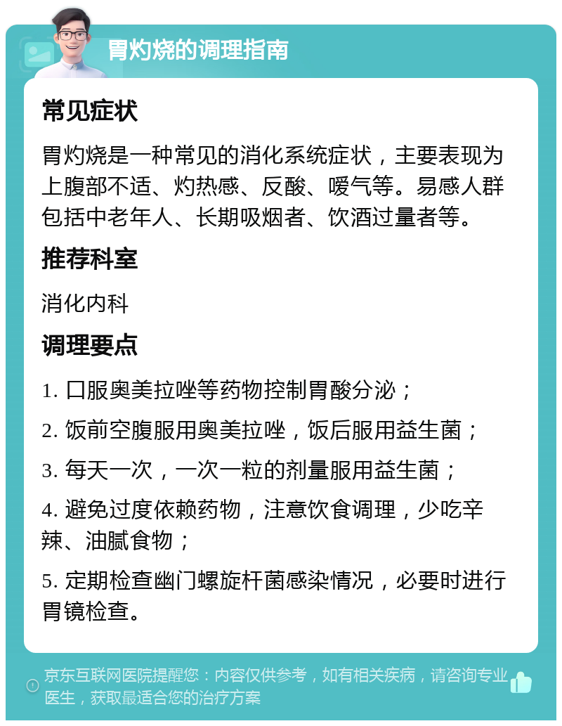 胃灼烧的调理指南 常见症状 胃灼烧是一种常见的消化系统症状，主要表现为上腹部不适、灼热感、反酸、嗳气等。易感人群包括中老年人、长期吸烟者、饮酒过量者等。 推荐科室 消化内科 调理要点 1. 口服奥美拉唑等药物控制胃酸分泌； 2. 饭前空腹服用奥美拉唑，饭后服用益生菌； 3. 每天一次，一次一粒的剂量服用益生菌； 4. 避免过度依赖药物，注意饮食调理，少吃辛辣、油腻食物； 5. 定期检查幽门螺旋杆菌感染情况，必要时进行胃镜检查。