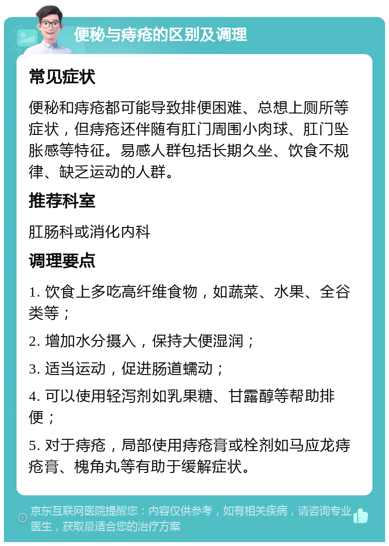 便秘与痔疮的区别及调理 常见症状 便秘和痔疮都可能导致排便困难、总想上厕所等症状，但痔疮还伴随有肛门周围小肉球、肛门坠胀感等特征。易感人群包括长期久坐、饮食不规律、缺乏运动的人群。 推荐科室 肛肠科或消化内科 调理要点 1. 饮食上多吃高纤维食物，如蔬菜、水果、全谷类等； 2. 增加水分摄入，保持大便湿润； 3. 适当运动，促进肠道蠕动； 4. 可以使用轻泻剂如乳果糖、甘露醇等帮助排便； 5. 对于痔疮，局部使用痔疮膏或栓剂如马应龙痔疮膏、槐角丸等有助于缓解症状。