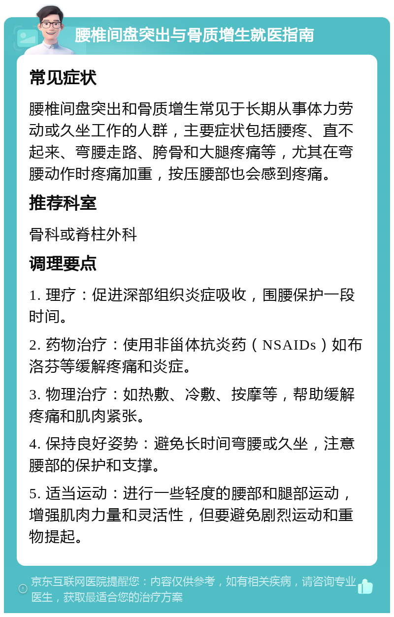 腰椎间盘突出与骨质增生就医指南 常见症状 腰椎间盘突出和骨质增生常见于长期从事体力劳动或久坐工作的人群，主要症状包括腰疼、直不起来、弯腰走路、胯骨和大腿疼痛等，尤其在弯腰动作时疼痛加重，按压腰部也会感到疼痛。 推荐科室 骨科或脊柱外科 调理要点 1. 理疗：促进深部组织炎症吸收，围腰保护一段时间。 2. 药物治疗：使用非甾体抗炎药（NSAIDs）如布洛芬等缓解疼痛和炎症。 3. 物理治疗：如热敷、冷敷、按摩等，帮助缓解疼痛和肌肉紧张。 4. 保持良好姿势：避免长时间弯腰或久坐，注意腰部的保护和支撑。 5. 适当运动：进行一些轻度的腰部和腿部运动，增强肌肉力量和灵活性，但要避免剧烈运动和重物提起。