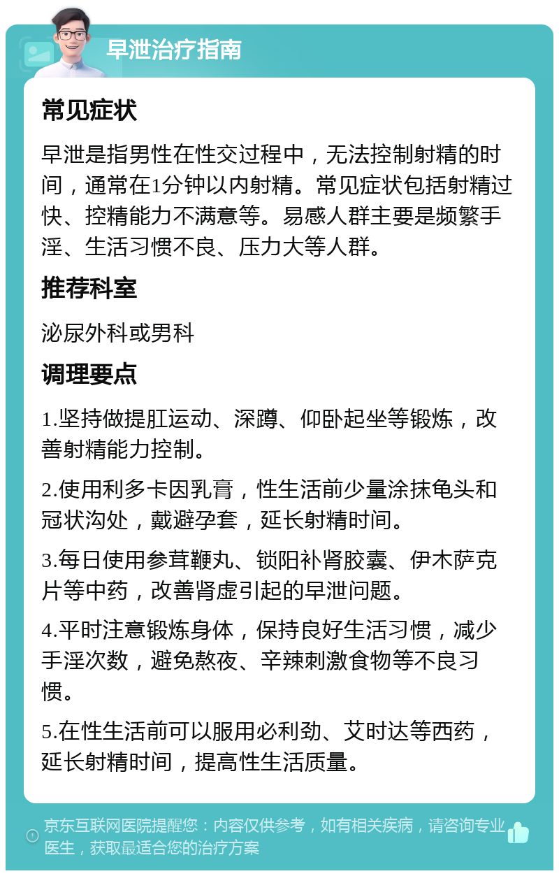 早泄治疗指南 常见症状 早泄是指男性在性交过程中，无法控制射精的时间，通常在1分钟以内射精。常见症状包括射精过快、控精能力不满意等。易感人群主要是频繁手淫、生活习惯不良、压力大等人群。 推荐科室 泌尿外科或男科 调理要点 1.坚持做提肛运动、深蹲、仰卧起坐等锻炼，改善射精能力控制。 2.使用利多卡因乳膏，性生活前少量涂抹龟头和冠状沟处，戴避孕套，延长射精时间。 3.每日使用参茸鞭丸、锁阳补肾胶囊、伊木萨克片等中药，改善肾虚引起的早泄问题。 4.平时注意锻炼身体，保持良好生活习惯，减少手淫次数，避免熬夜、辛辣刺激食物等不良习惯。 5.在性生活前可以服用必利劲、艾时达等西药，延长射精时间，提高性生活质量。