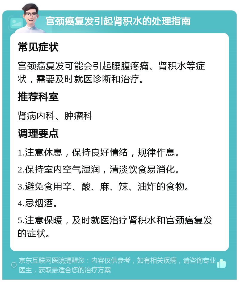 宫颈癌复发引起肾积水的处理指南 常见症状 宫颈癌复发可能会引起腰腹疼痛、肾积水等症状，需要及时就医诊断和治疗。 推荐科室 肾病内科、肿瘤科 调理要点 1.注意休息，保持良好情绪，规律作息。 2.保持室内空气湿润，清淡饮食易消化。 3.避免食用辛、酸、麻、辣、油炸的食物。 4.忌烟酒。 5.注意保暖，及时就医治疗肾积水和宫颈癌复发的症状。