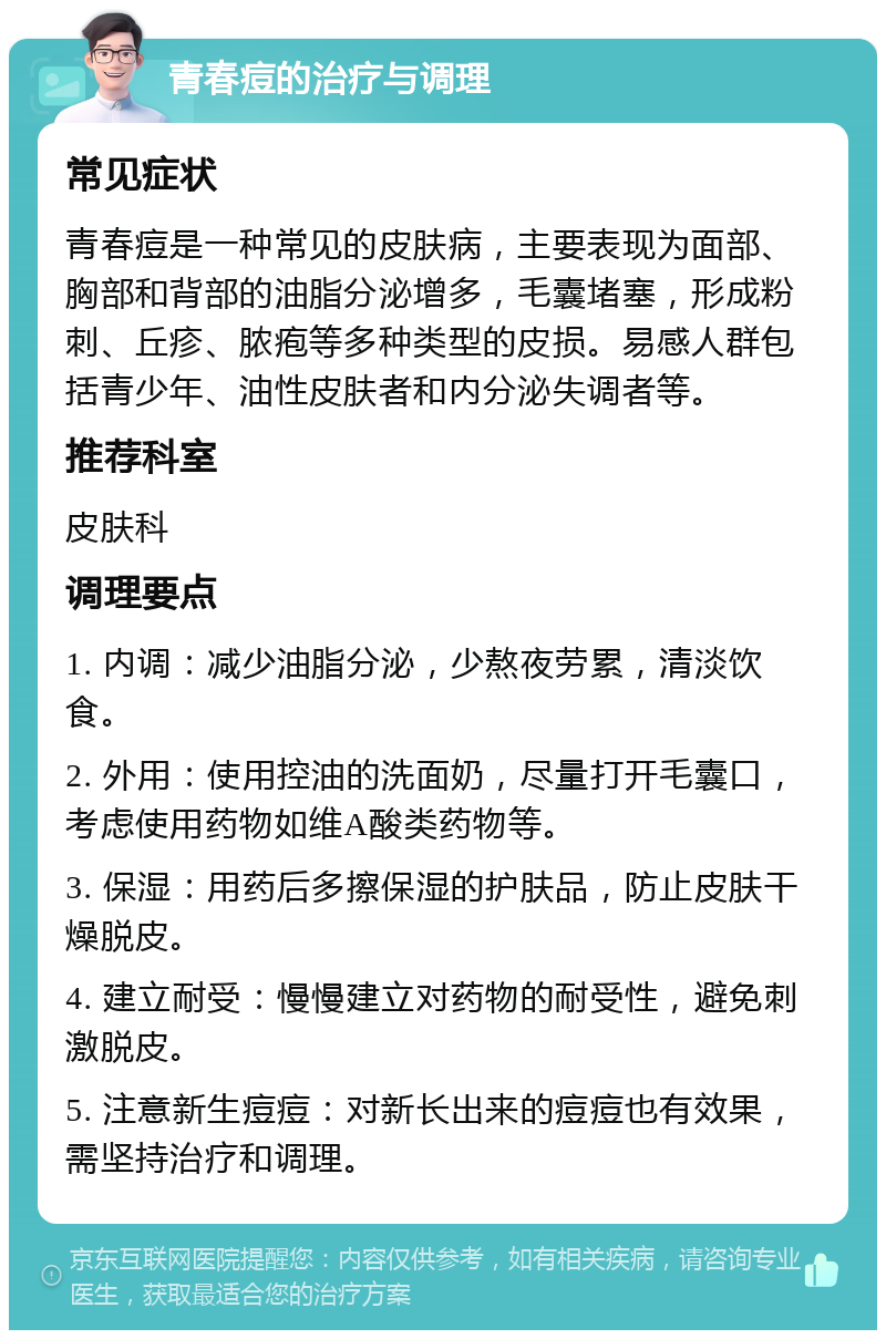 青春痘的治疗与调理 常见症状 青春痘是一种常见的皮肤病，主要表现为面部、胸部和背部的油脂分泌增多，毛囊堵塞，形成粉刺、丘疹、脓疱等多种类型的皮损。易感人群包括青少年、油性皮肤者和内分泌失调者等。 推荐科室 皮肤科 调理要点 1. 内调：减少油脂分泌，少熬夜劳累，清淡饮食。 2. 外用：使用控油的洗面奶，尽量打开毛囊口，考虑使用药物如维A酸类药物等。 3. 保湿：用药后多擦保湿的护肤品，防止皮肤干燥脱皮。 4. 建立耐受：慢慢建立对药物的耐受性，避免刺激脱皮。 5. 注意新生痘痘：对新长出来的痘痘也有效果，需坚持治疗和调理。