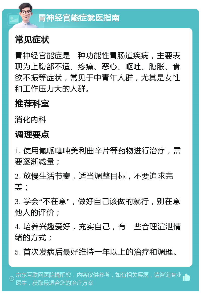 胃神经官能症就医指南 常见症状 胃神经官能症是一种功能性胃肠道疾病，主要表现为上腹部不适、疼痛、恶心、呕吐、腹胀、食欲不振等症状，常见于中青年人群，尤其是女性和工作压力大的人群。 推荐科室 消化内科 调理要点 1. 使用氟哌噻吨美利曲辛片等药物进行治疗，需要逐渐减量； 2. 放慢生活节奏，适当调整目标，不要追求完美； 3. 学会“不在意”，做好自己该做的就行，别在意他人的评价； 4. 培养兴趣爱好，充实自己，有一些合理渲泄情绪的方式； 5. 首次发病后最好维持一年以上的治疗和调理。