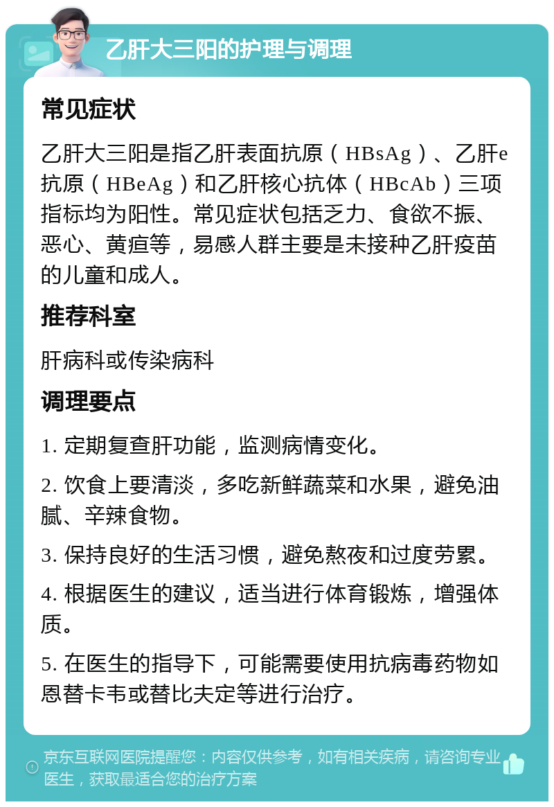 乙肝大三阳的护理与调理 常见症状 乙肝大三阳是指乙肝表面抗原（HBsAg）、乙肝e抗原（HBeAg）和乙肝核心抗体（HBcAb）三项指标均为阳性。常见症状包括乏力、食欲不振、恶心、黄疸等，易感人群主要是未接种乙肝疫苗的儿童和成人。 推荐科室 肝病科或传染病科 调理要点 1. 定期复查肝功能，监测病情变化。 2. 饮食上要清淡，多吃新鲜蔬菜和水果，避免油腻、辛辣食物。 3. 保持良好的生活习惯，避免熬夜和过度劳累。 4. 根据医生的建议，适当进行体育锻炼，增强体质。 5. 在医生的指导下，可能需要使用抗病毒药物如恩替卡韦或替比夫定等进行治疗。