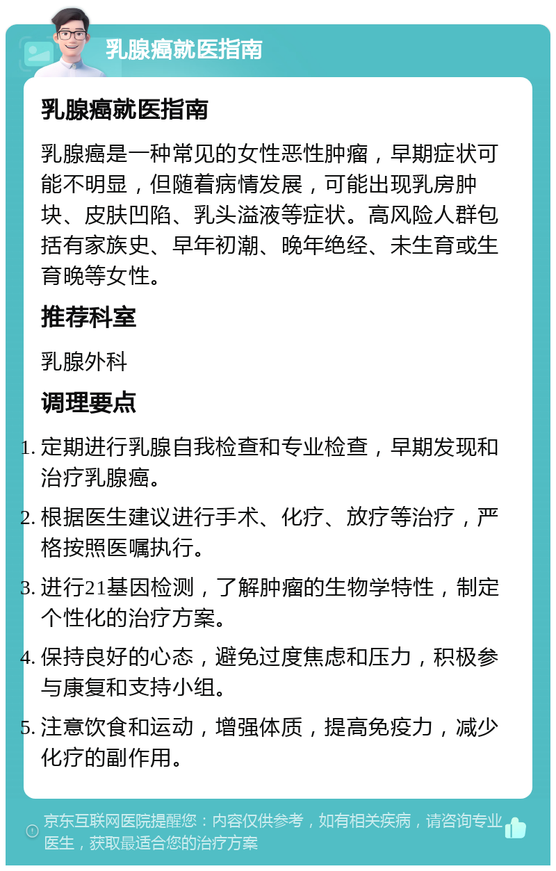 乳腺癌就医指南 乳腺癌就医指南 乳腺癌是一种常见的女性恶性肿瘤，早期症状可能不明显，但随着病情发展，可能出现乳房肿块、皮肤凹陷、乳头溢液等症状。高风险人群包括有家族史、早年初潮、晚年绝经、未生育或生育晚等女性。 推荐科室 乳腺外科 调理要点 定期进行乳腺自我检查和专业检查，早期发现和治疗乳腺癌。 根据医生建议进行手术、化疗、放疗等治疗，严格按照医嘱执行。 进行21基因检测，了解肿瘤的生物学特性，制定个性化的治疗方案。 保持良好的心态，避免过度焦虑和压力，积极参与康复和支持小组。 注意饮食和运动，增强体质，提高免疫力，减少化疗的副作用。