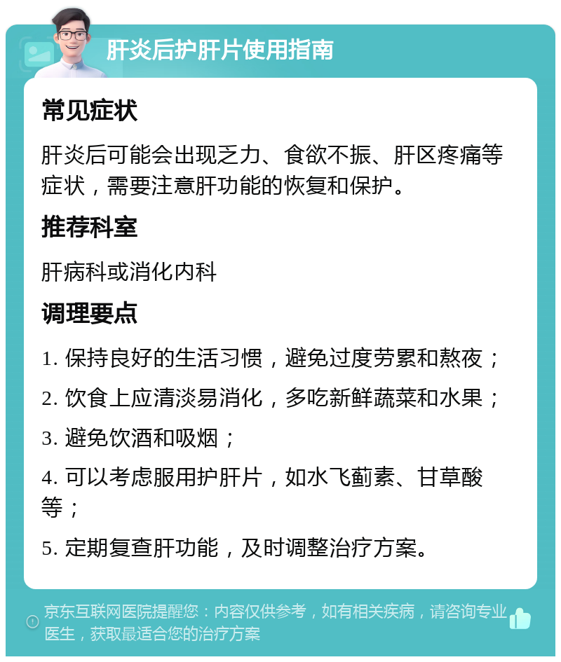 肝炎后护肝片使用指南 常见症状 肝炎后可能会出现乏力、食欲不振、肝区疼痛等症状，需要注意肝功能的恢复和保护。 推荐科室 肝病科或消化内科 调理要点 1. 保持良好的生活习惯，避免过度劳累和熬夜； 2. 饮食上应清淡易消化，多吃新鲜蔬菜和水果； 3. 避免饮酒和吸烟； 4. 可以考虑服用护肝片，如水飞蓟素、甘草酸等； 5. 定期复查肝功能，及时调整治疗方案。