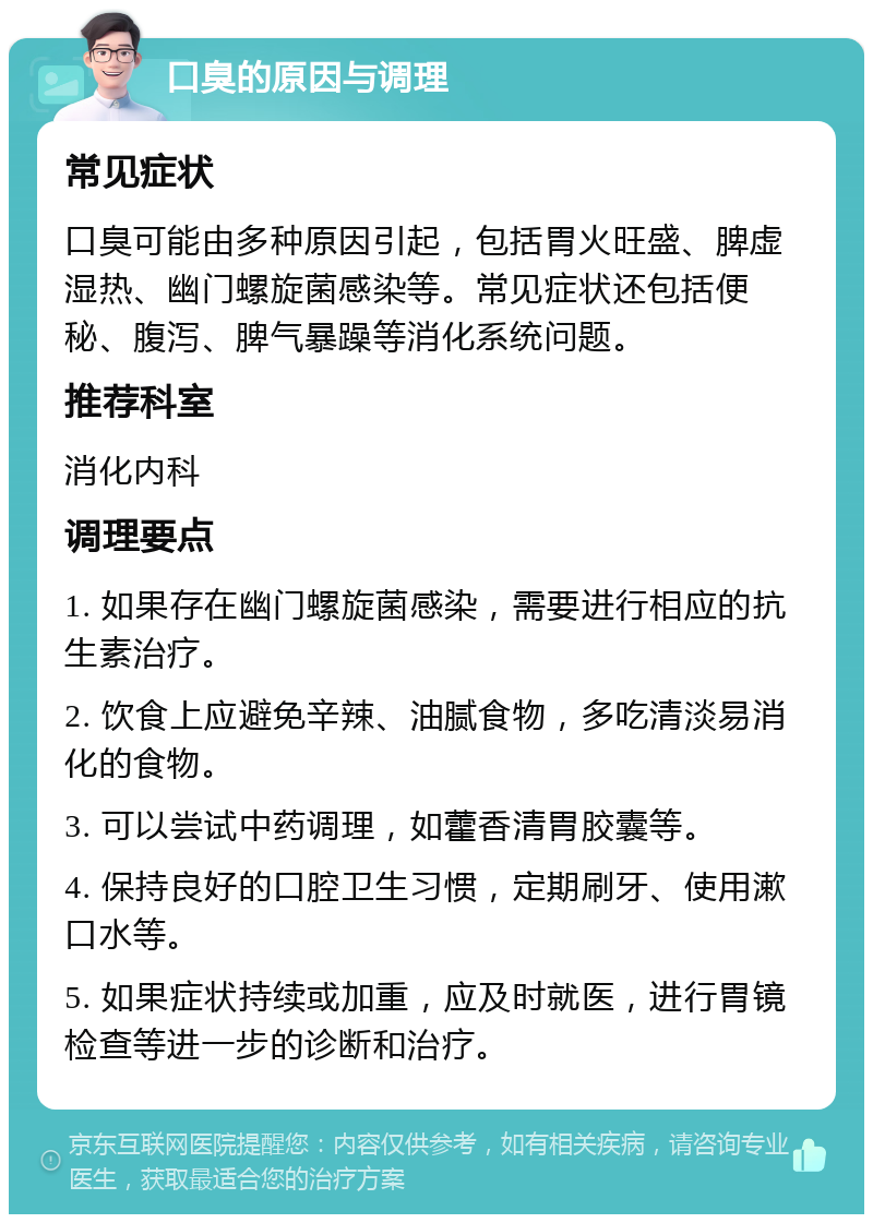 口臭的原因与调理 常见症状 口臭可能由多种原因引起，包括胃火旺盛、脾虚湿热、幽门螺旋菌感染等。常见症状还包括便秘、腹泻、脾气暴躁等消化系统问题。 推荐科室 消化内科 调理要点 1. 如果存在幽门螺旋菌感染，需要进行相应的抗生素治疗。 2. 饮食上应避免辛辣、油腻食物，多吃清淡易消化的食物。 3. 可以尝试中药调理，如藿香清胃胶囊等。 4. 保持良好的口腔卫生习惯，定期刷牙、使用漱口水等。 5. 如果症状持续或加重，应及时就医，进行胃镜检查等进一步的诊断和治疗。