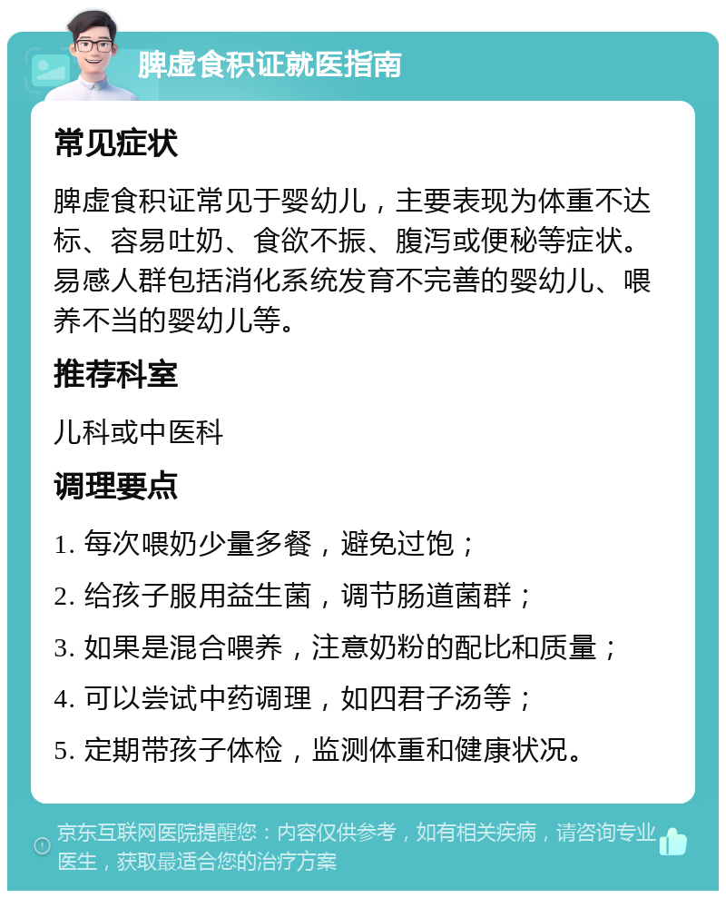 脾虚食积证就医指南 常见症状 脾虚食积证常见于婴幼儿，主要表现为体重不达标、容易吐奶、食欲不振、腹泻或便秘等症状。易感人群包括消化系统发育不完善的婴幼儿、喂养不当的婴幼儿等。 推荐科室 儿科或中医科 调理要点 1. 每次喂奶少量多餐，避免过饱； 2. 给孩子服用益生菌，调节肠道菌群； 3. 如果是混合喂养，注意奶粉的配比和质量； 4. 可以尝试中药调理，如四君子汤等； 5. 定期带孩子体检，监测体重和健康状况。