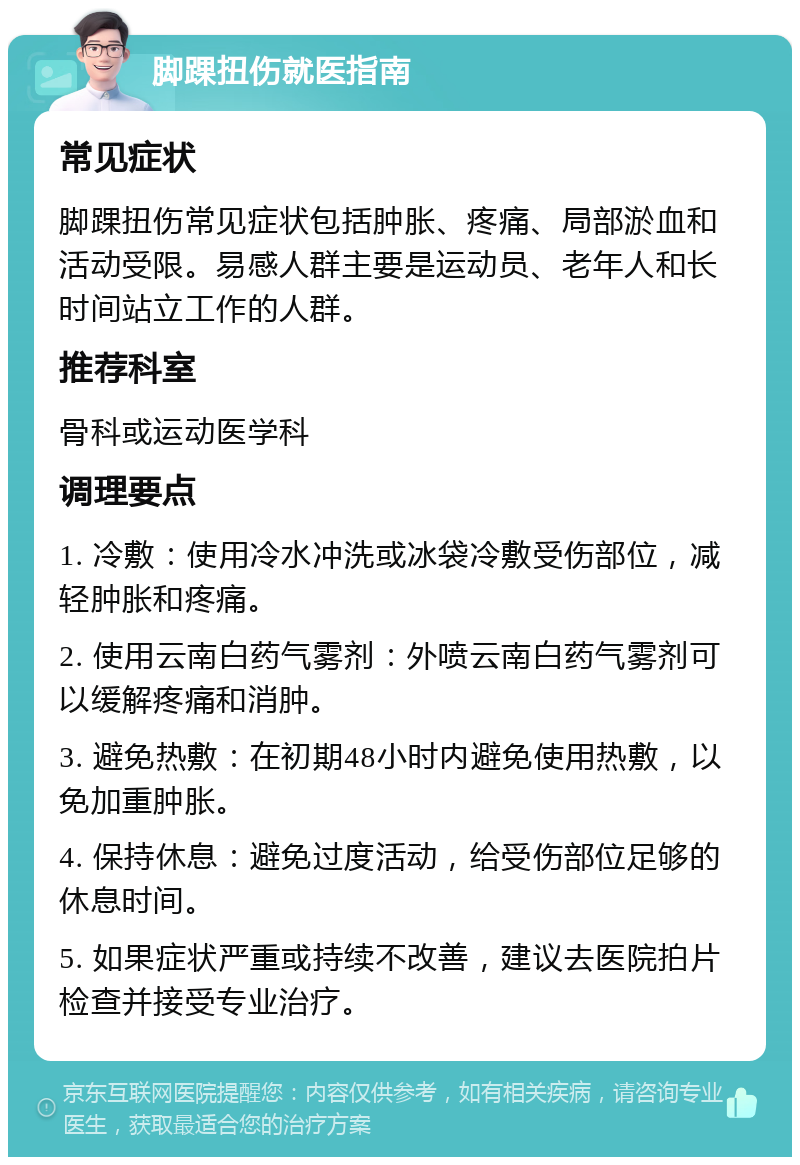 脚踝扭伤就医指南 常见症状 脚踝扭伤常见症状包括肿胀、疼痛、局部淤血和活动受限。易感人群主要是运动员、老年人和长时间站立工作的人群。 推荐科室 骨科或运动医学科 调理要点 1. 冷敷：使用冷水冲洗或冰袋冷敷受伤部位，减轻肿胀和疼痛。 2. 使用云南白药气雾剂：外喷云南白药气雾剂可以缓解疼痛和消肿。 3. 避免热敷：在初期48小时内避免使用热敷，以免加重肿胀。 4. 保持休息：避免过度活动，给受伤部位足够的休息时间。 5. 如果症状严重或持续不改善，建议去医院拍片检查并接受专业治疗。