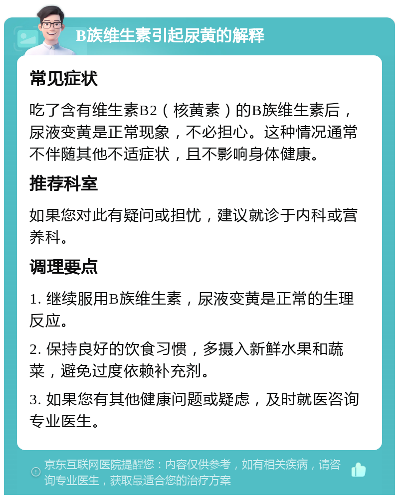 B族维生素引起尿黄的解释 常见症状 吃了含有维生素B2（核黄素）的B族维生素后，尿液变黄是正常现象，不必担心。这种情况通常不伴随其他不适症状，且不影响身体健康。 推荐科室 如果您对此有疑问或担忧，建议就诊于内科或营养科。 调理要点 1. 继续服用B族维生素，尿液变黄是正常的生理反应。 2. 保持良好的饮食习惯，多摄入新鲜水果和蔬菜，避免过度依赖补充剂。 3. 如果您有其他健康问题或疑虑，及时就医咨询专业医生。