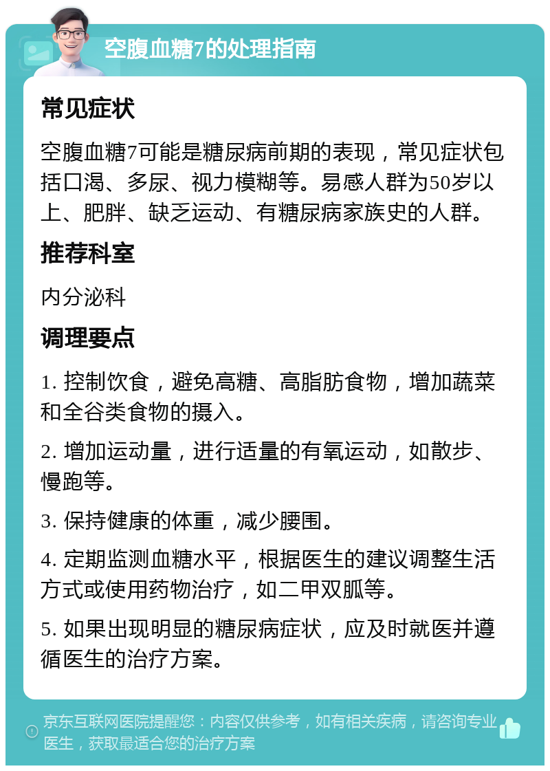 空腹血糖7的处理指南 常见症状 空腹血糖7可能是糖尿病前期的表现，常见症状包括口渴、多尿、视力模糊等。易感人群为50岁以上、肥胖、缺乏运动、有糖尿病家族史的人群。 推荐科室 内分泌科 调理要点 1. 控制饮食，避免高糖、高脂肪食物，增加蔬菜和全谷类食物的摄入。 2. 增加运动量，进行适量的有氧运动，如散步、慢跑等。 3. 保持健康的体重，减少腰围。 4. 定期监测血糖水平，根据医生的建议调整生活方式或使用药物治疗，如二甲双胍等。 5. 如果出现明显的糖尿病症状，应及时就医并遵循医生的治疗方案。