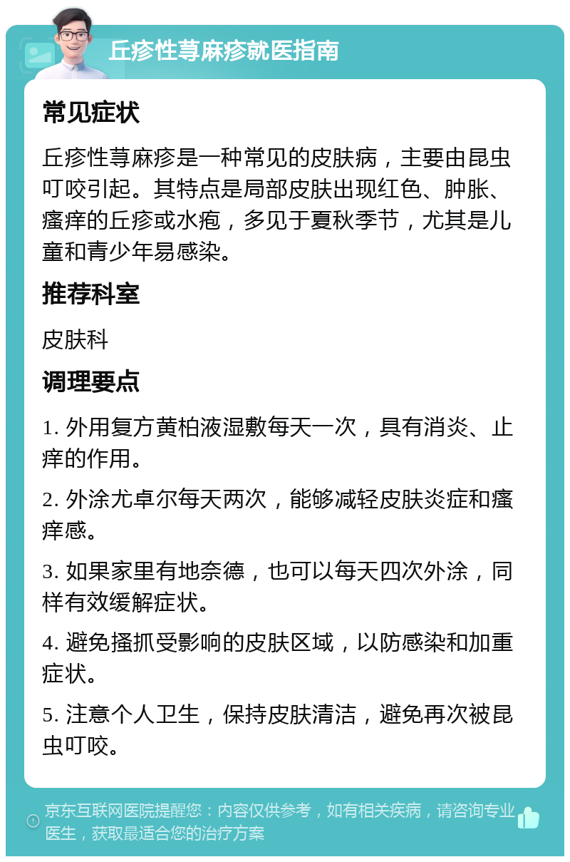 丘疹性荨麻疹就医指南 常见症状 丘疹性荨麻疹是一种常见的皮肤病，主要由昆虫叮咬引起。其特点是局部皮肤出现红色、肿胀、瘙痒的丘疹或水疱，多见于夏秋季节，尤其是儿童和青少年易感染。 推荐科室 皮肤科 调理要点 1. 外用复方黄柏液湿敷每天一次，具有消炎、止痒的作用。 2. 外涂尤卓尔每天两次，能够减轻皮肤炎症和瘙痒感。 3. 如果家里有地奈德，也可以每天四次外涂，同样有效缓解症状。 4. 避免搔抓受影响的皮肤区域，以防感染和加重症状。 5. 注意个人卫生，保持皮肤清洁，避免再次被昆虫叮咬。