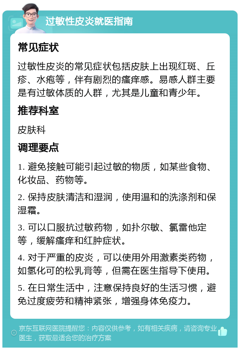 过敏性皮炎就医指南 常见症状 过敏性皮炎的常见症状包括皮肤上出现红斑、丘疹、水疱等，伴有剧烈的瘙痒感。易感人群主要是有过敏体质的人群，尤其是儿童和青少年。 推荐科室 皮肤科 调理要点 1. 避免接触可能引起过敏的物质，如某些食物、化妆品、药物等。 2. 保持皮肤清洁和湿润，使用温和的洗涤剂和保湿霜。 3. 可以口服抗过敏药物，如扑尔敏、氯雷他定等，缓解瘙痒和红肿症状。 4. 对于严重的皮炎，可以使用外用激素类药物，如氢化可的松乳膏等，但需在医生指导下使用。 5. 在日常生活中，注意保持良好的生活习惯，避免过度疲劳和精神紧张，增强身体免疫力。