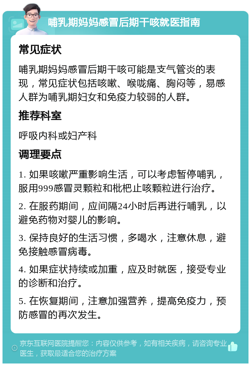 哺乳期妈妈感冒后期干咳就医指南 常见症状 哺乳期妈妈感冒后期干咳可能是支气管炎的表现，常见症状包括咳嗽、喉咙痛、胸闷等，易感人群为哺乳期妇女和免疫力较弱的人群。 推荐科室 呼吸内科或妇产科 调理要点 1. 如果咳嗽严重影响生活，可以考虑暂停哺乳，服用999感冒灵颗粒和枇杷止咳颗粒进行治疗。 2. 在服药期间，应间隔24小时后再进行哺乳，以避免药物对婴儿的影响。 3. 保持良好的生活习惯，多喝水，注意休息，避免接触感冒病毒。 4. 如果症状持续或加重，应及时就医，接受专业的诊断和治疗。 5. 在恢复期间，注意加强营养，提高免疫力，预防感冒的再次发生。