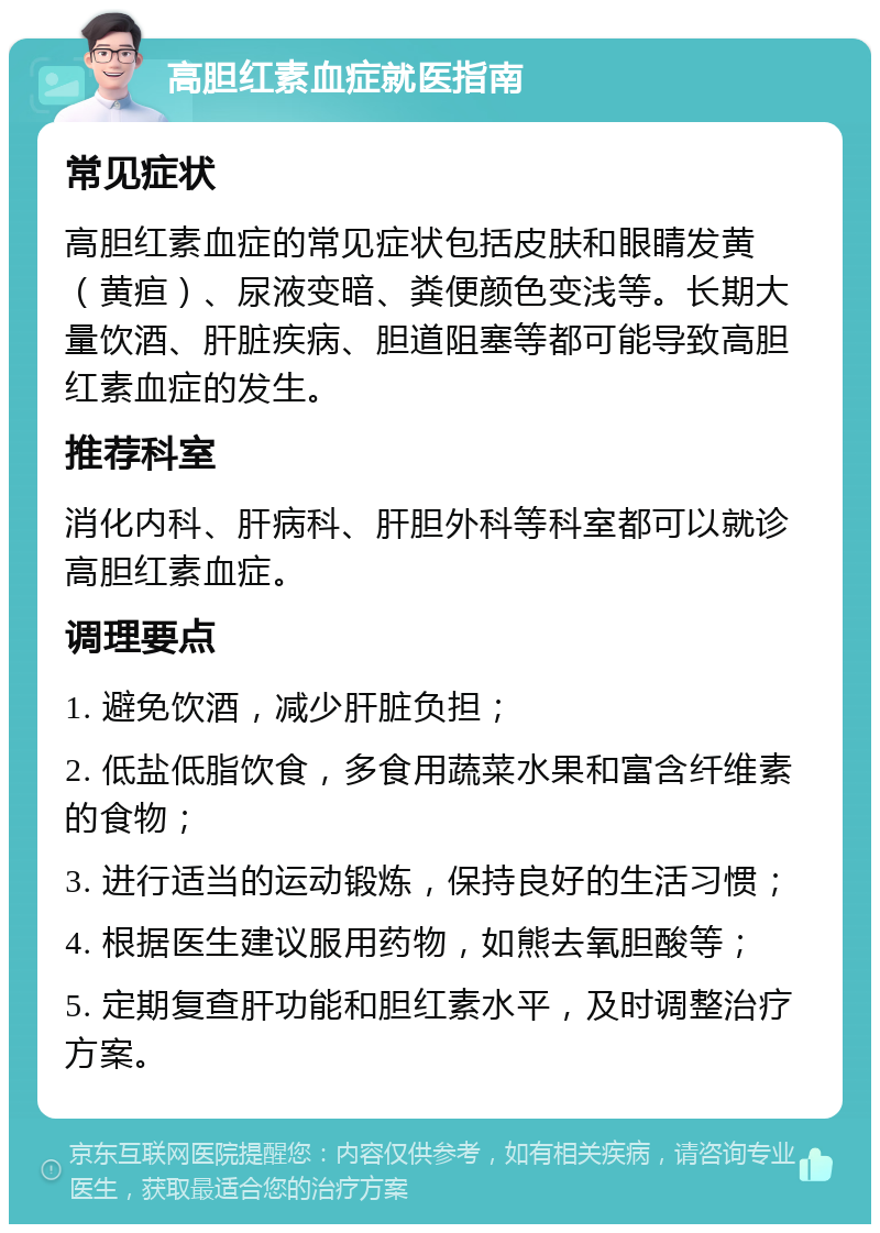 高胆红素血症就医指南 常见症状 高胆红素血症的常见症状包括皮肤和眼睛发黄（黄疸）、尿液变暗、粪便颜色变浅等。长期大量饮酒、肝脏疾病、胆道阻塞等都可能导致高胆红素血症的发生。 推荐科室 消化内科、肝病科、肝胆外科等科室都可以就诊高胆红素血症。 调理要点 1. 避免饮酒，减少肝脏负担； 2. 低盐低脂饮食，多食用蔬菜水果和富含纤维素的食物； 3. 进行适当的运动锻炼，保持良好的生活习惯； 4. 根据医生建议服用药物，如熊去氧胆酸等； 5. 定期复查肝功能和胆红素水平，及时调整治疗方案。