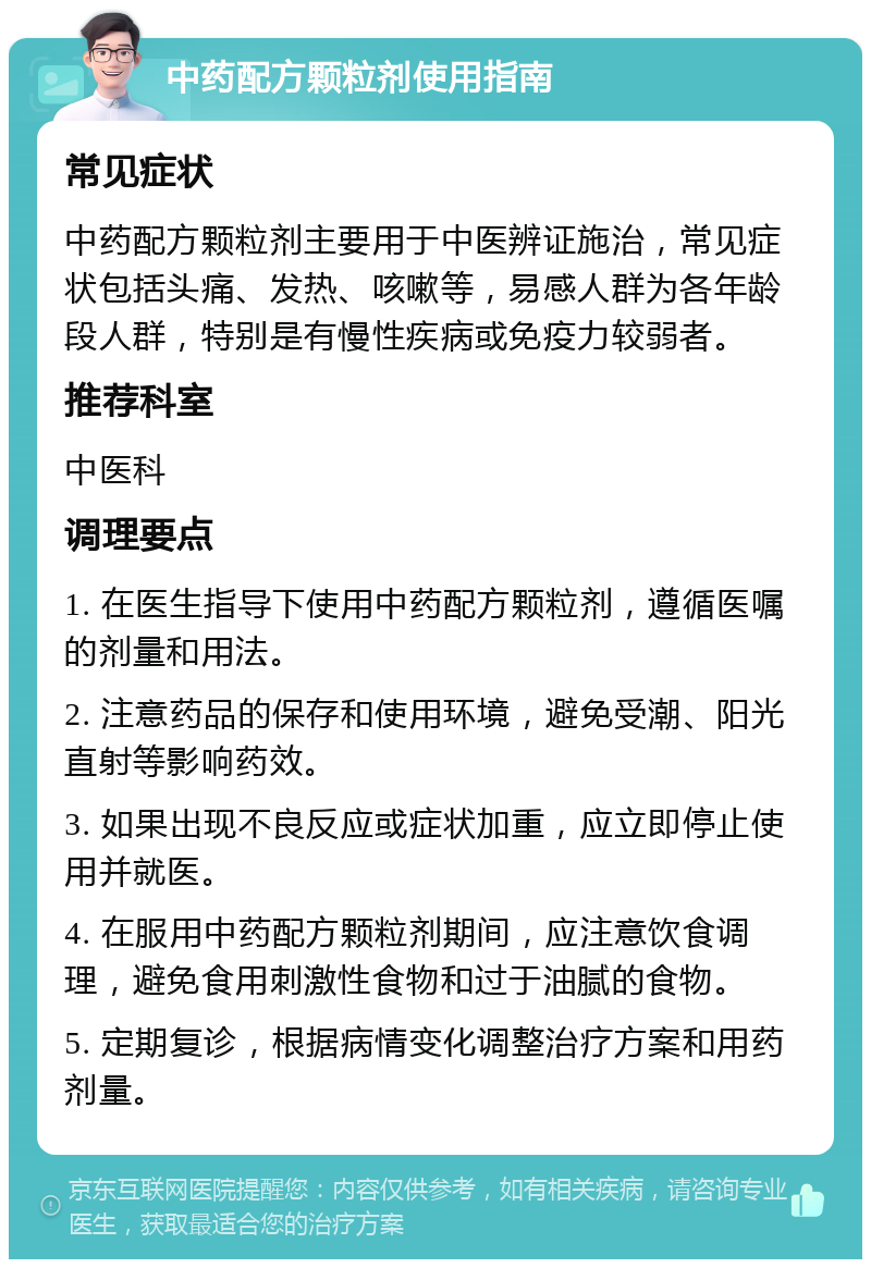 中药配方颗粒剂使用指南 常见症状 中药配方颗粒剂主要用于中医辨证施治，常见症状包括头痛、发热、咳嗽等，易感人群为各年龄段人群，特别是有慢性疾病或免疫力较弱者。 推荐科室 中医科 调理要点 1. 在医生指导下使用中药配方颗粒剂，遵循医嘱的剂量和用法。 2. 注意药品的保存和使用环境，避免受潮、阳光直射等影响药效。 3. 如果出现不良反应或症状加重，应立即停止使用并就医。 4. 在服用中药配方颗粒剂期间，应注意饮食调理，避免食用刺激性食物和过于油腻的食物。 5. 定期复诊，根据病情变化调整治疗方案和用药剂量。