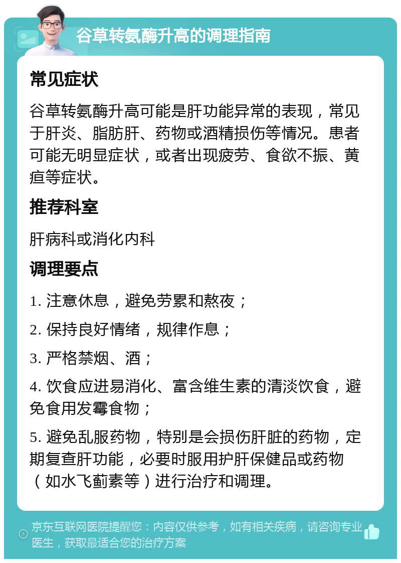 谷草转氨酶升高的调理指南 常见症状 谷草转氨酶升高可能是肝功能异常的表现，常见于肝炎、脂肪肝、药物或酒精损伤等情况。患者可能无明显症状，或者出现疲劳、食欲不振、黄疸等症状。 推荐科室 肝病科或消化内科 调理要点 1. 注意休息，避免劳累和熬夜； 2. 保持良好情绪，规律作息； 3. 严格禁烟、酒； 4. 饮食应进易消化、富含维生素的清淡饮食，避免食用发霉食物； 5. 避免乱服药物，特别是会损伤肝脏的药物，定期复查肝功能，必要时服用护肝保健品或药物（如水飞蓟素等）进行治疗和调理。