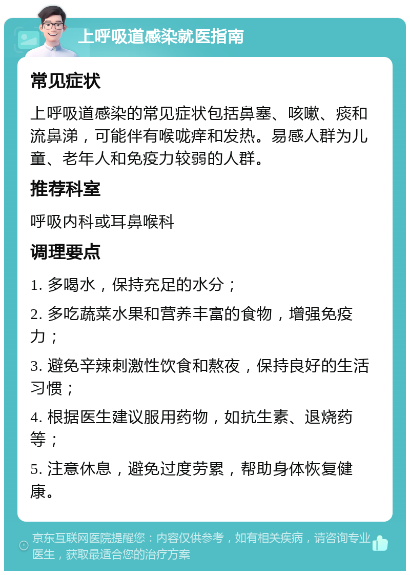 上呼吸道感染就医指南 常见症状 上呼吸道感染的常见症状包括鼻塞、咳嗽、痰和流鼻涕，可能伴有喉咙痒和发热。易感人群为儿童、老年人和免疫力较弱的人群。 推荐科室 呼吸内科或耳鼻喉科 调理要点 1. 多喝水，保持充足的水分； 2. 多吃蔬菜水果和营养丰富的食物，增强免疫力； 3. 避免辛辣刺激性饮食和熬夜，保持良好的生活习惯； 4. 根据医生建议服用药物，如抗生素、退烧药等； 5. 注意休息，避免过度劳累，帮助身体恢复健康。