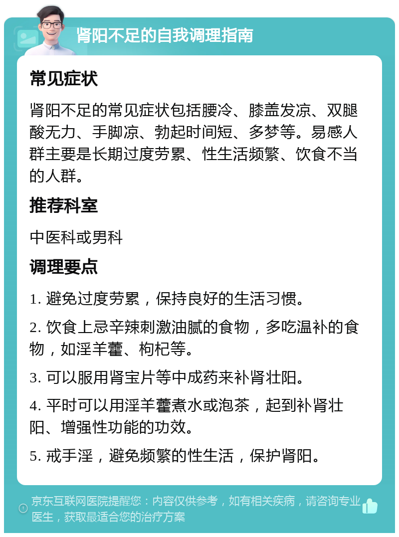 肾阳不足的自我调理指南 常见症状 肾阳不足的常见症状包括腰冷、膝盖发凉、双腿酸无力、手脚凉、勃起时间短、多梦等。易感人群主要是长期过度劳累、性生活频繁、饮食不当的人群。 推荐科室 中医科或男科 调理要点 1. 避免过度劳累，保持良好的生活习惯。 2. 饮食上忌辛辣刺激油腻的食物，多吃温补的食物，如淫羊藿、枸杞等。 3. 可以服用肾宝片等中成药来补肾壮阳。 4. 平时可以用淫羊藿煮水或泡茶，起到补肾壮阳、增强性功能的功效。 5. 戒手淫，避免频繁的性生活，保护肾阳。