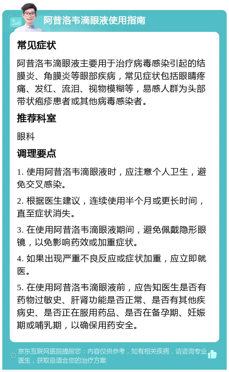 阿昔洛韦滴眼液使用指南 常见症状 阿昔洛韦滴眼液主要用于治疗病毒感染引起的结膜炎、角膜炎等眼部疾病，常见症状包括眼睛疼痛、发红、流泪、视物模糊等，易感人群为头部带状疱疹患者或其他病毒感染者。 推荐科室 眼科 调理要点 1. 使用阿昔洛韦滴眼液时，应注意个人卫生，避免交叉感染。 2. 根据医生建议，连续使用半个月或更长时间，直至症状消失。 3. 在使用阿昔洛韦滴眼液期间，避免佩戴隐形眼镜，以免影响药效或加重症状。 4. 如果出现严重不良反应或症状加重，应立即就医。 5. 在使用阿昔洛韦滴眼液前，应告知医生是否有药物过敏史、肝肾功能是否正常、是否有其他疾病史、是否正在服用药品、是否在备孕期、妊娠期或哺乳期，以确保用药安全。