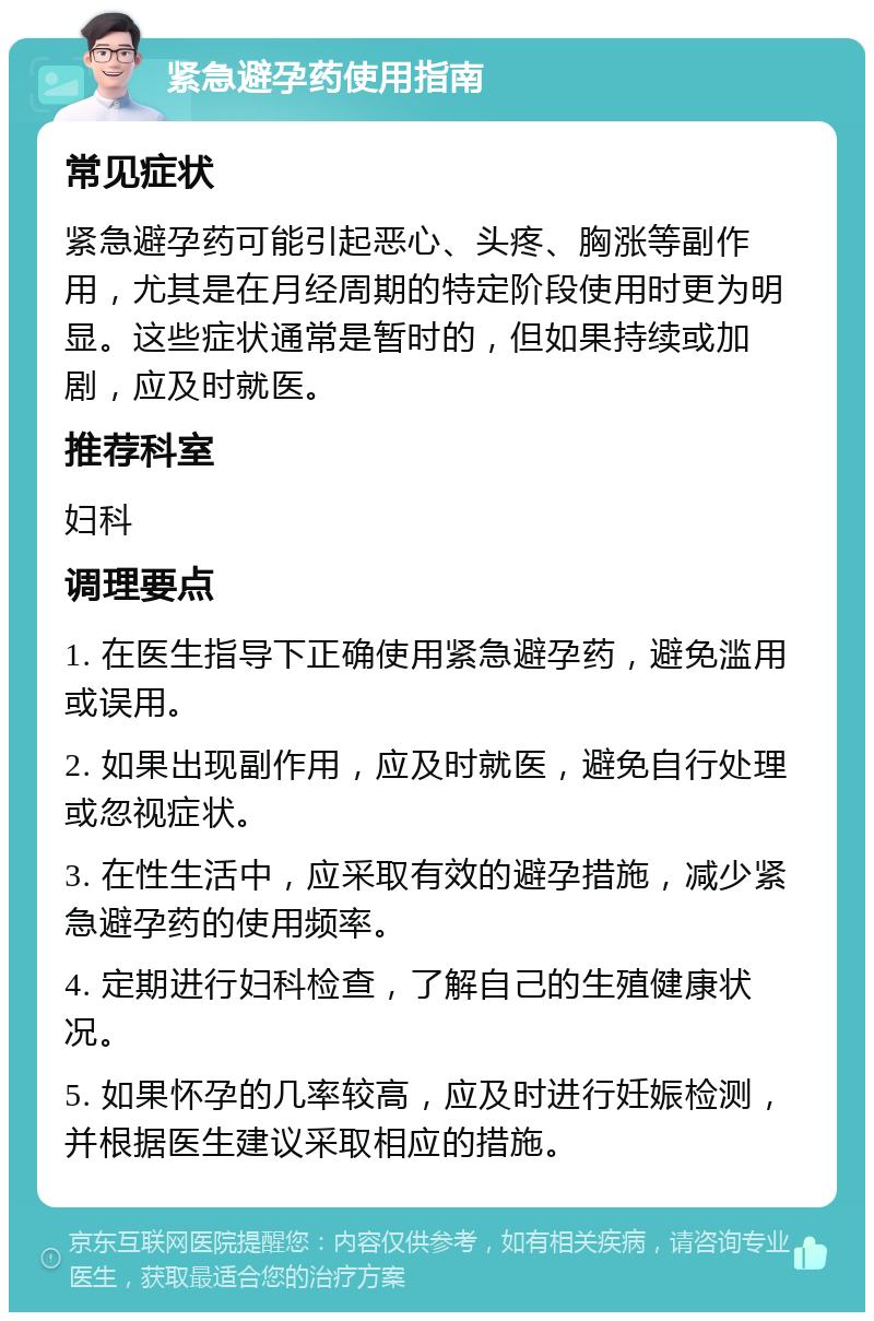 紧急避孕药使用指南 常见症状 紧急避孕药可能引起恶心、头疼、胸涨等副作用，尤其是在月经周期的特定阶段使用时更为明显。这些症状通常是暂时的，但如果持续或加剧，应及时就医。 推荐科室 妇科 调理要点 1. 在医生指导下正确使用紧急避孕药，避免滥用或误用。 2. 如果出现副作用，应及时就医，避免自行处理或忽视症状。 3. 在性生活中，应采取有效的避孕措施，减少紧急避孕药的使用频率。 4. 定期进行妇科检查，了解自己的生殖健康状况。 5. 如果怀孕的几率较高，应及时进行妊娠检测，并根据医生建议采取相应的措施。