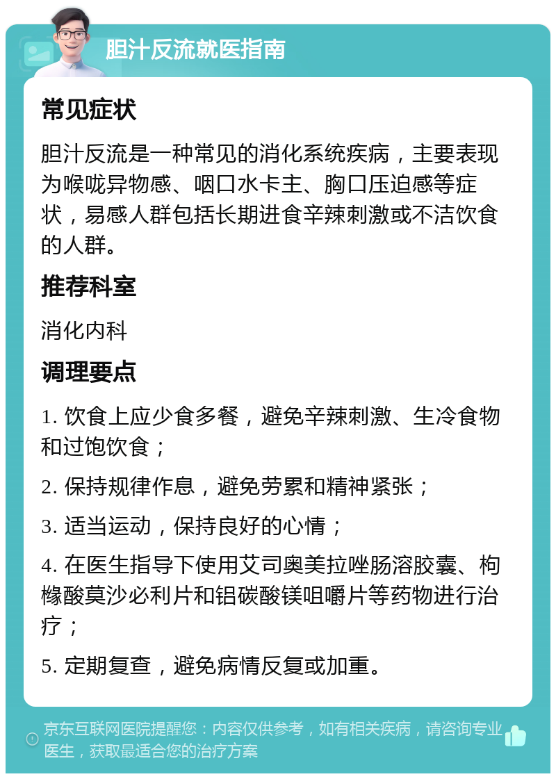 胆汁反流就医指南 常见症状 胆汁反流是一种常见的消化系统疾病，主要表现为喉咙异物感、咽口水卡主、胸口压迫感等症状，易感人群包括长期进食辛辣刺激或不洁饮食的人群。 推荐科室 消化内科 调理要点 1. 饮食上应少食多餐，避免辛辣刺激、生冷食物和过饱饮食； 2. 保持规律作息，避免劳累和精神紧张； 3. 适当运动，保持良好的心情； 4. 在医生指导下使用艾司奥美拉唑肠溶胶囊、枸橼酸莫沙必利片和铝碳酸镁咀嚼片等药物进行治疗； 5. 定期复查，避免病情反复或加重。