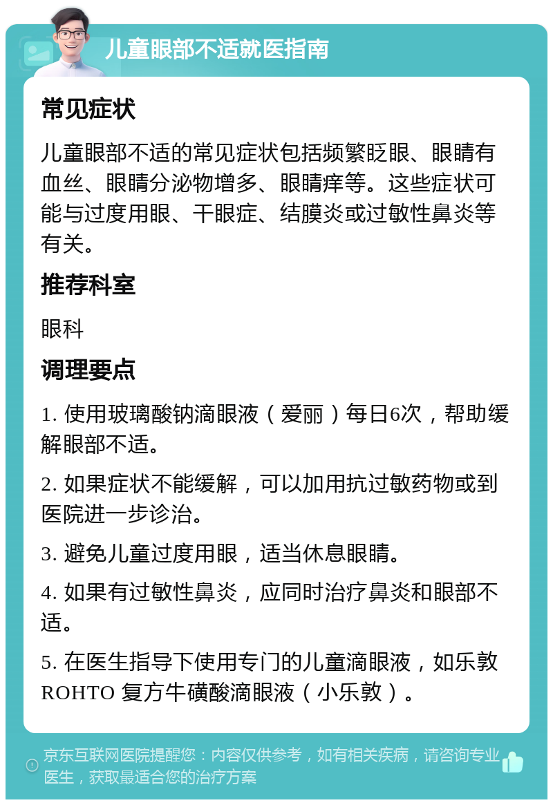 儿童眼部不适就医指南 常见症状 儿童眼部不适的常见症状包括频繁眨眼、眼睛有血丝、眼睛分泌物增多、眼睛痒等。这些症状可能与过度用眼、干眼症、结膜炎或过敏性鼻炎等有关。 推荐科室 眼科 调理要点 1. 使用玻璃酸钠滴眼液（爱丽）每日6次，帮助缓解眼部不适。 2. 如果症状不能缓解，可以加用抗过敏药物或到医院进一步诊治。 3. 避免儿童过度用眼，适当休息眼睛。 4. 如果有过敏性鼻炎，应同时治疗鼻炎和眼部不适。 5. 在医生指导下使用专门的儿童滴眼液，如乐敦 ROHTO 复方牛磺酸滴眼液（小乐敦）。