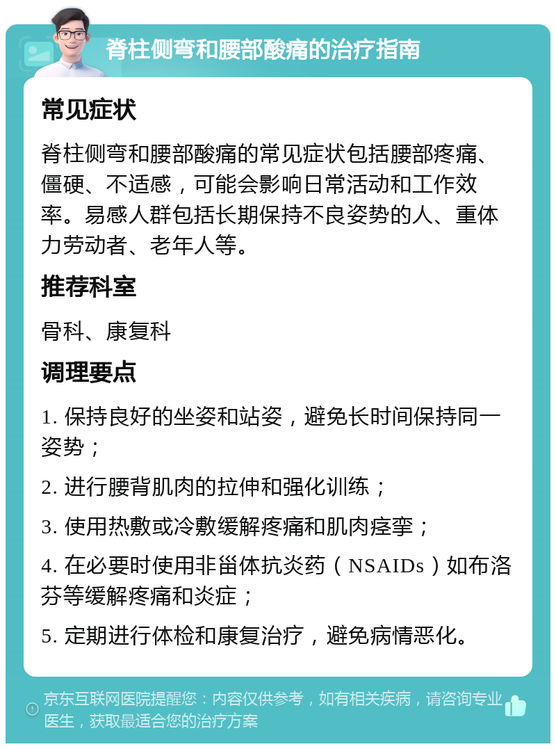 脊柱侧弯和腰部酸痛的治疗指南 常见症状 脊柱侧弯和腰部酸痛的常见症状包括腰部疼痛、僵硬、不适感，可能会影响日常活动和工作效率。易感人群包括长期保持不良姿势的人、重体力劳动者、老年人等。 推荐科室 骨科、康复科 调理要点 1. 保持良好的坐姿和站姿，避免长时间保持同一姿势； 2. 进行腰背肌肉的拉伸和强化训练； 3. 使用热敷或冷敷缓解疼痛和肌肉痉挛； 4. 在必要时使用非甾体抗炎药（NSAIDs）如布洛芬等缓解疼痛和炎症； 5. 定期进行体检和康复治疗，避免病情恶化。