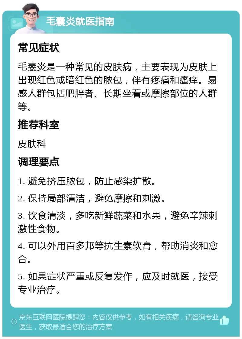 毛囊炎就医指南 常见症状 毛囊炎是一种常见的皮肤病，主要表现为皮肤上出现红色或暗红色的脓包，伴有疼痛和瘙痒。易感人群包括肥胖者、长期坐着或摩擦部位的人群等。 推荐科室 皮肤科 调理要点 1. 避免挤压脓包，防止感染扩散。 2. 保持局部清洁，避免摩擦和刺激。 3. 饮食清淡，多吃新鲜蔬菜和水果，避免辛辣刺激性食物。 4. 可以外用百多邦等抗生素软膏，帮助消炎和愈合。 5. 如果症状严重或反复发作，应及时就医，接受专业治疗。