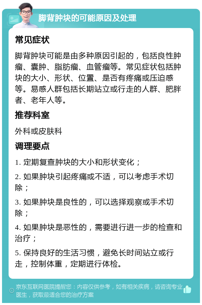 脚背肿块的可能原因及处理 常见症状 脚背肿块可能是由多种原因引起的，包括良性肿瘤、囊肿、脂肪瘤、血管瘤等。常见症状包括肿块的大小、形状、位置、是否有疼痛或压迫感等。易感人群包括长期站立或行走的人群、肥胖者、老年人等。 推荐科室 外科或皮肤科 调理要点 1. 定期复查肿块的大小和形状变化； 2. 如果肿块引起疼痛或不适，可以考虑手术切除； 3. 如果肿块是良性的，可以选择观察或手术切除； 4. 如果肿块是恶性的，需要进行进一步的检查和治疗； 5. 保持良好的生活习惯，避免长时间站立或行走，控制体重，定期进行体检。