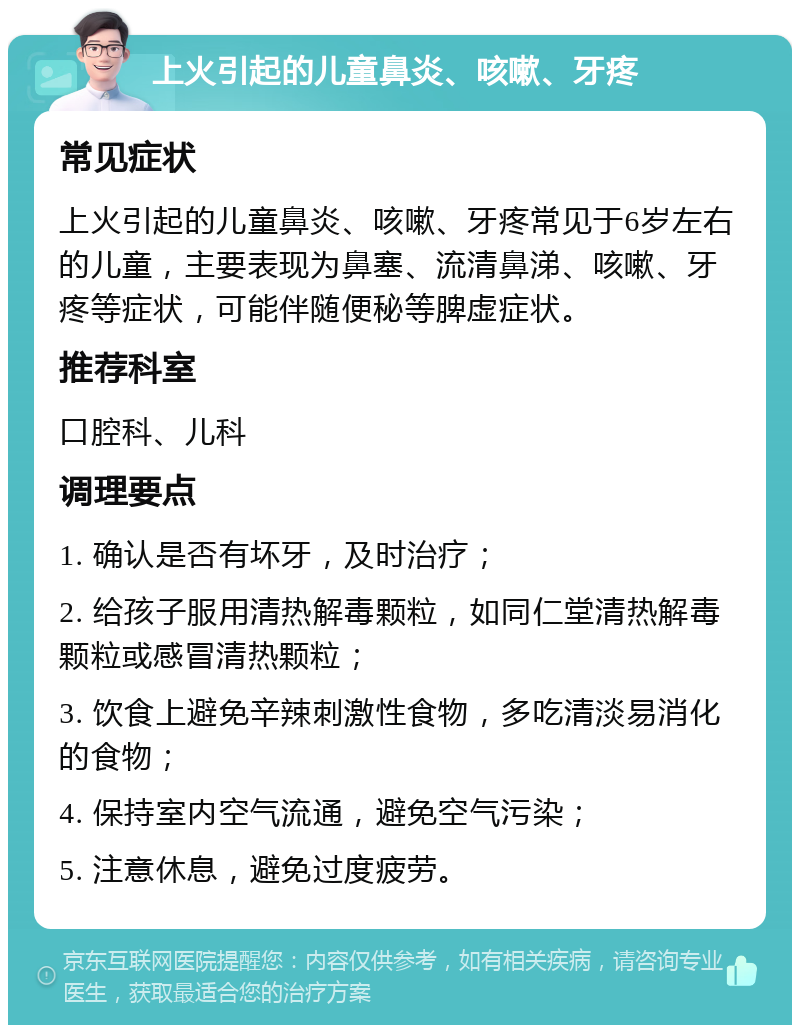 上火引起的儿童鼻炎、咳嗽、牙疼 常见症状 上火引起的儿童鼻炎、咳嗽、牙疼常见于6岁左右的儿童，主要表现为鼻塞、流清鼻涕、咳嗽、牙疼等症状，可能伴随便秘等脾虚症状。 推荐科室 口腔科、儿科 调理要点 1. 确认是否有坏牙，及时治疗； 2. 给孩子服用清热解毒颗粒，如同仁堂清热解毒颗粒或感冒清热颗粒； 3. 饮食上避免辛辣刺激性食物，多吃清淡易消化的食物； 4. 保持室内空气流通，避免空气污染； 5. 注意休息，避免过度疲劳。