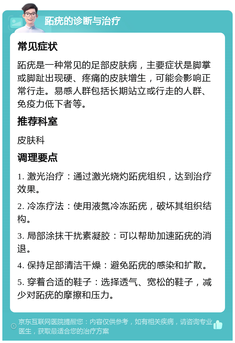 跖疣的诊断与治疗 常见症状 跖疣是一种常见的足部皮肤病，主要症状是脚掌或脚趾出现硬、疼痛的皮肤增生，可能会影响正常行走。易感人群包括长期站立或行走的人群、免疫力低下者等。 推荐科室 皮肤科 调理要点 1. 激光治疗：通过激光烧灼跖疣组织，达到治疗效果。 2. 冷冻疗法：使用液氮冷冻跖疣，破坏其组织结构。 3. 局部涂抹干扰素凝胶：可以帮助加速跖疣的消退。 4. 保持足部清洁干燥：避免跖疣的感染和扩散。 5. 穿着合适的鞋子：选择透气、宽松的鞋子，减少对跖疣的摩擦和压力。