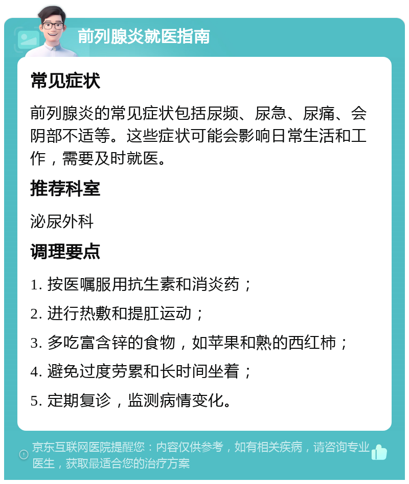 前列腺炎就医指南 常见症状 前列腺炎的常见症状包括尿频、尿急、尿痛、会阴部不适等。这些症状可能会影响日常生活和工作，需要及时就医。 推荐科室 泌尿外科 调理要点 1. 按医嘱服用抗生素和消炎药； 2. 进行热敷和提肛运动； 3. 多吃富含锌的食物，如苹果和熟的西红柿； 4. 避免过度劳累和长时间坐着； 5. 定期复诊，监测病情变化。