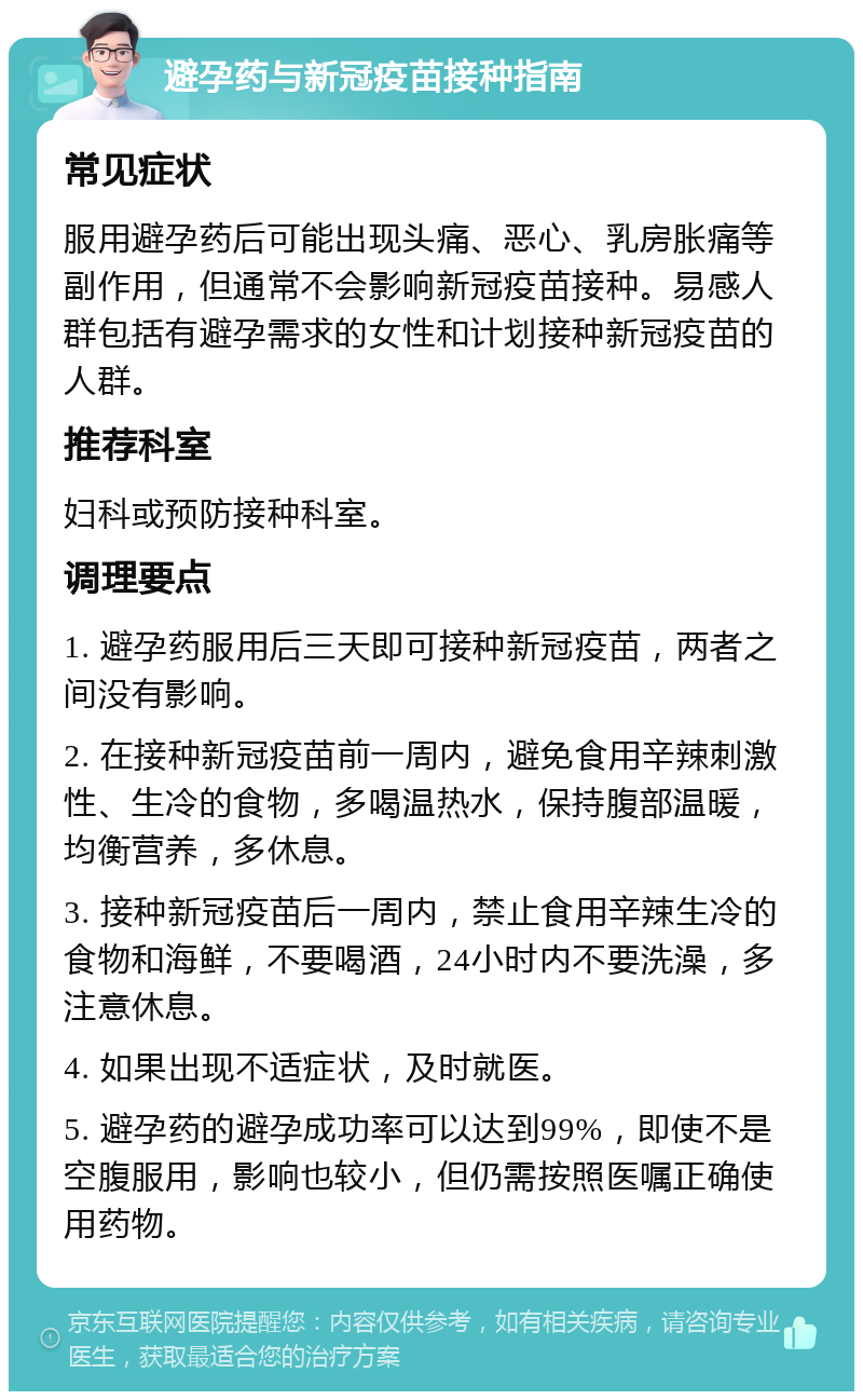 避孕药与新冠疫苗接种指南 常见症状 服用避孕药后可能出现头痛、恶心、乳房胀痛等副作用，但通常不会影响新冠疫苗接种。易感人群包括有避孕需求的女性和计划接种新冠疫苗的人群。 推荐科室 妇科或预防接种科室。 调理要点 1. 避孕药服用后三天即可接种新冠疫苗，两者之间没有影响。 2. 在接种新冠疫苗前一周内，避免食用辛辣刺激性、生冷的食物，多喝温热水，保持腹部温暖，均衡营养，多休息。 3. 接种新冠疫苗后一周内，禁止食用辛辣生冷的食物和海鲜，不要喝酒，24小时内不要洗澡，多注意休息。 4. 如果出现不适症状，及时就医。 5. 避孕药的避孕成功率可以达到99%，即使不是空腹服用，影响也较小，但仍需按照医嘱正确使用药物。