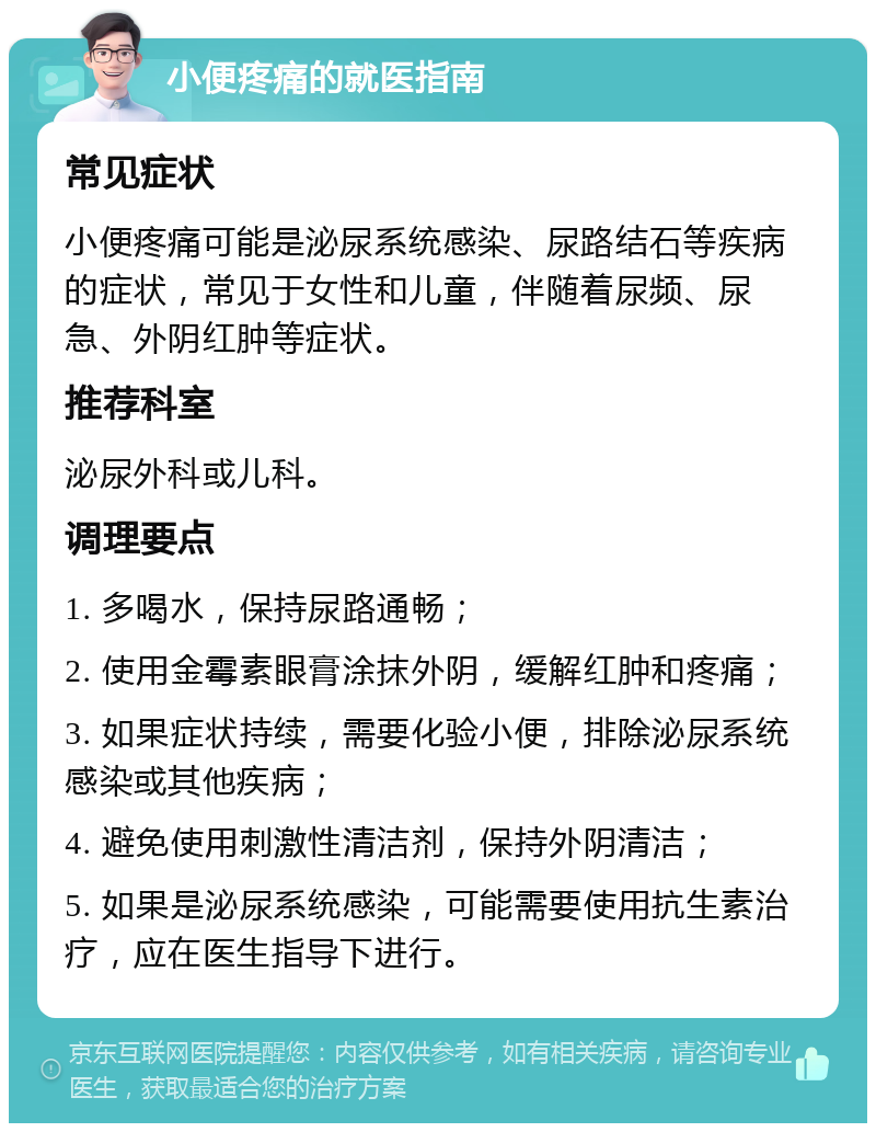 小便疼痛的就医指南 常见症状 小便疼痛可能是泌尿系统感染、尿路结石等疾病的症状，常见于女性和儿童，伴随着尿频、尿急、外阴红肿等症状。 推荐科室 泌尿外科或儿科。 调理要点 1. 多喝水，保持尿路通畅； 2. 使用金霉素眼膏涂抹外阴，缓解红肿和疼痛； 3. 如果症状持续，需要化验小便，排除泌尿系统感染或其他疾病； 4. 避免使用刺激性清洁剂，保持外阴清洁； 5. 如果是泌尿系统感染，可能需要使用抗生素治疗，应在医生指导下进行。