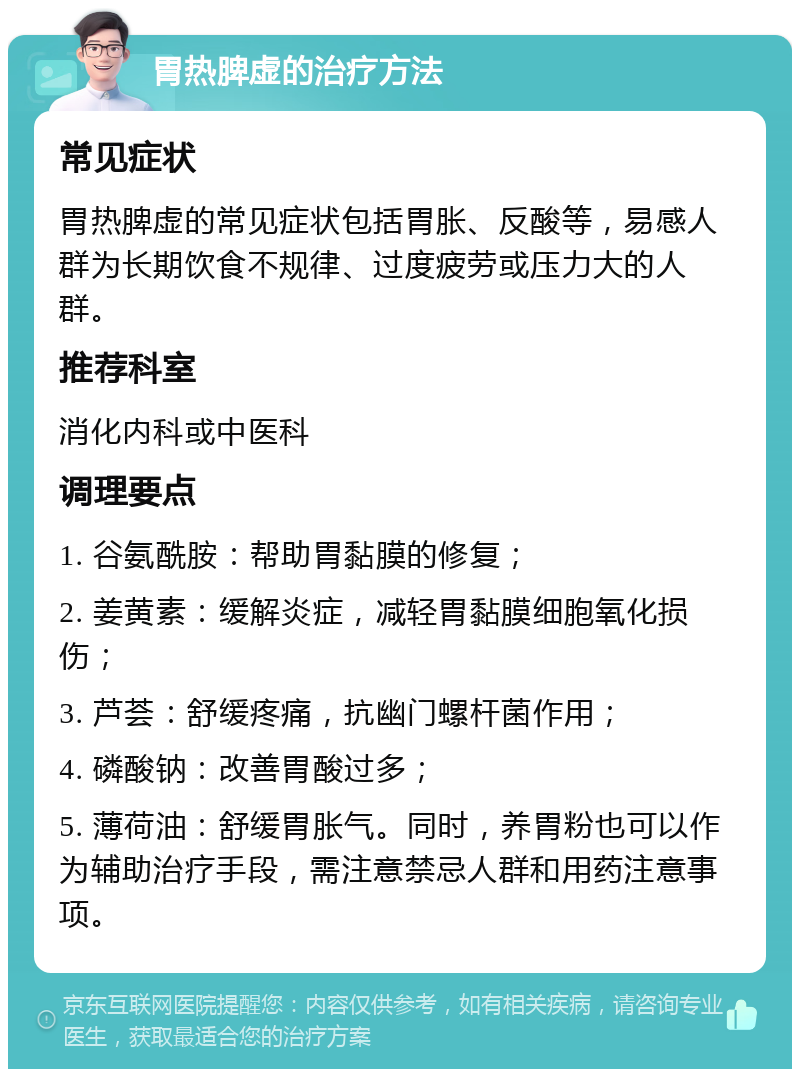 胃热脾虚的治疗方法 常见症状 胃热脾虚的常见症状包括胃胀、反酸等，易感人群为长期饮食不规律、过度疲劳或压力大的人群。 推荐科室 消化内科或中医科 调理要点 1. 谷氨酰胺：帮助胃黏膜的修复； 2. 姜黄素：缓解炎症，减轻胃黏膜细胞氧化损伤； 3. 芦荟：舒缓疼痛，抗幽门螺杆菌作用； 4. 磷酸钠：改善胃酸过多； 5. 薄荷油：舒缓胃胀气。同时，养胃粉也可以作为辅助治疗手段，需注意禁忌人群和用药注意事项。