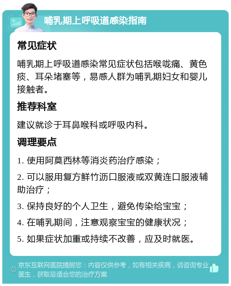 哺乳期上呼吸道感染指南 常见症状 哺乳期上呼吸道感染常见症状包括喉咙痛、黄色痰、耳朵堵塞等，易感人群为哺乳期妇女和婴儿接触者。 推荐科室 建议就诊于耳鼻喉科或呼吸内科。 调理要点 1. 使用阿莫西林等消炎药治疗感染； 2. 可以服用复方鲜竹沥口服液或双黄连口服液辅助治疗； 3. 保持良好的个人卫生，避免传染给宝宝； 4. 在哺乳期间，注意观察宝宝的健康状况； 5. 如果症状加重或持续不改善，应及时就医。